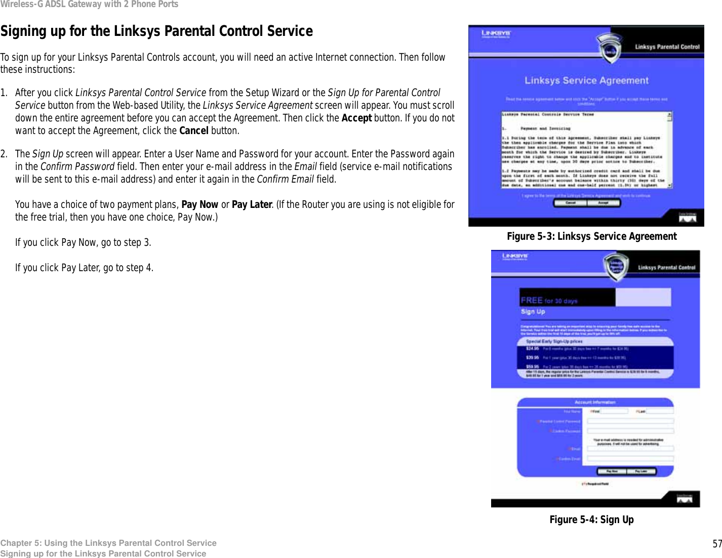 57Chapter 5: Using the Linksys Parental Control ServiceSigning up for the Linksys Parental Control ServiceWireless-G ADSL Gateway with 2 Phone PortsSigning up for the Linksys Parental Control ServiceTo sign up for your Linksys Parental Controls account, you will need an active Internet connection. Then follow these instructions:1. After you click Linksys Parental Control Service from the Setup Wizard or the Sign Up for Parental Control Service button from the Web-based Utility, the Linksys Service Agreement screen will appear. You must scroll down the entire agreement before you can accept the Agreement. Then click the Accept button. If you do not want to accept the Agreement, click the Cancel button.2. The Sign Up screen will appear. Enter a User Name and Password for your account. Enter the Password again in the Confirm Password field. Then enter your e-mail address in the Email field (service e-mail notifications will be sent to this e-mail address) and enter it again in the Confirm Email field.You have a choice of two payment plans, Pay Now or Pay Later. (If the Router you are using is not eligible for the free trial, then you have one choice, Pay Now.)If you click Pay Now, go to step 3.If you click Pay Later, go to step 4.Figure 5-4: Sign UpFigure 5-3: Linksys Service Agreement