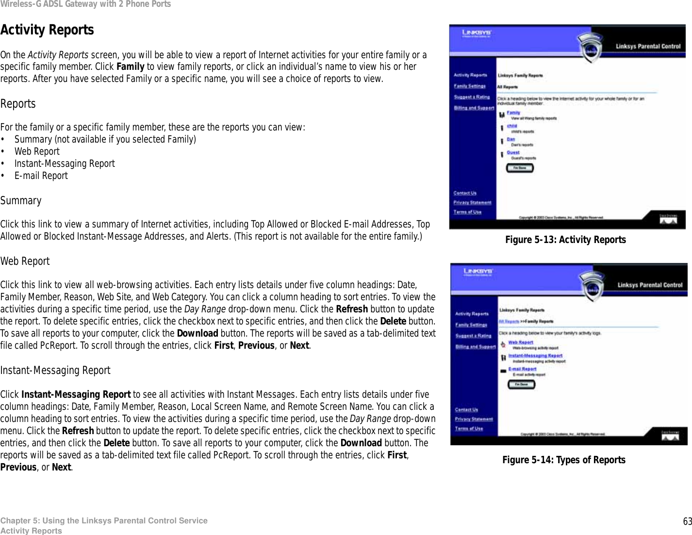 63Chapter 5: Using the Linksys Parental Control ServiceActivity ReportsWireless-G ADSL Gateway with 2 Phone PortsActivity ReportsOn the Activity Reports screen, you will be able to view a report of Internet activities for your entire family or a specific family member. Click Family to view family reports, or click an individual’s name to view his or her reports. After you have selected Family or a specific name, you will see a choice of reports to view.ReportsFor the family or a specific family member, these are the reports you can view:• Summary (not available if you selected Family)• Web Report• Instant-Messaging Report• E-mail ReportSummaryClick this link to view a summary of Internet activities, including Top Allowed or Blocked E-mail Addresses, Top Allowed or Blocked Instant-Message Addresses, and Alerts. (This report is not available for the entire family.)Web ReportClick this link to view all web-browsing activities. Each entry lists details under five column headings: Date, Family Member, Reason, Web Site, and Web Category. You can click a column heading to sort entries. To view the activities during a specific time period, use the Day Range drop-down menu. Click the Refresh button to update the report. To delete specific entries, click the checkbox next to specific entries, and then click the Delete button. To save all reports to your computer, click the Download button. The reports will be saved as a tab-delimited text file called PcReport. To scroll through the entries, click First, Previous, or Next.Instant-Messaging ReportClick Instant-Messaging Report to see all activities with Instant Messages. Each entry lists details under five column headings: Date, Family Member, Reason, Local Screen Name, and Remote Screen Name. You can click a column heading to sort entries. To view the activities during a specific time period, use the Day Range drop-down menu. Click the Refresh button to update the report. To delete specific entries, click the checkbox next to specific entries, and then click the Delete button. To save all reports to your computer, click the Download button. The reports will be saved as a tab-delimited text file called PcReport. To scroll through the entries, click First, Previous, or Next.Figure 5-13: Activity ReportsFigure 5-14: Types of Reports