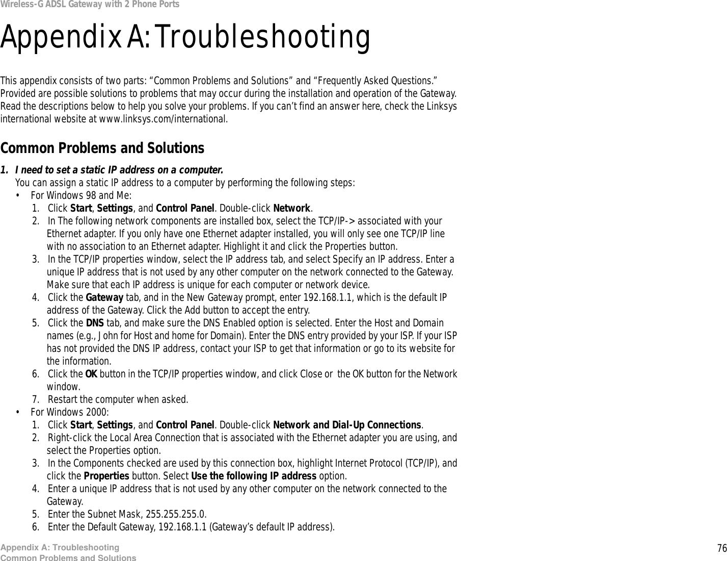 76Appendix A: TroubleshootingCommon Problems and SolutionsWireless-G ADSL Gateway with 2 Phone PortsAppendix A: TroubleshootingThis appendix consists of two parts: “Common Problems and Solutions” and “Frequently Asked Questions.” Provided are possible solutions to problems that may occur during the installation and operation of the Gateway. Read the descriptions below to help you solve your problems. If you can’t find an answer here, check the Linksys international website at www.linksys.com/international.Common Problems and Solutions1. I need to set a static IP address on a computer.You can assign a static IP address to a computer by performing the following steps:• For Windows 98 and Me:1. Click Start, Settings, and Control Panel. Double-click Network.2. In The following network components are installed box, select the TCP/IP-&gt; associated with your Ethernet adapter. If you only have one Ethernet adapter installed, you will only see one TCP/IP line with no association to an Ethernet adapter. Highlight it and click the Properties button.3. In the TCP/IP properties window, select the IP address tab, and select Specify an IP address. Enter a unique IP address that is not used by any other computer on the network connected to the Gateway. Make sure that each IP address is unique for each computer or network device.4. Click the Gateway tab, and in the New Gateway prompt, enter 192.168.1.1, which is the default IP address of the Gateway. Click the Add button to accept the entry.5. Click the DNS tab, and make sure the DNS Enabled option is selected. Enter the Host and Domain names (e.g., John for Host and home for Domain). Enter the DNS entry provided by your ISP. If your ISP has not provided the DNS IP address, contact your ISP to get that information or go to its website for the information.6. Click the OK button in the TCP/IP properties window, and click Close or  the OK button for the Network window.7. Restart the computer when asked.• For Windows 2000:1. Click Start, Settings, and Control Panel. Double-click Network and Dial-Up Connections.2. Right-click the Local Area Connection that is associated with the Ethernet adapter you are using, and select the Properties option.3. In the Components checked are used by this connection box, highlight Internet Protocol (TCP/IP), and click the Properties button. Select Use the following IP address option.4. Enter a unique IP address that is not used by any other computer on the network connected to the Gateway. 5. Enter the Subnet Mask, 255.255.255.0.6. Enter the Default Gateway, 192.168.1.1 (Gateway’s default IP address). 