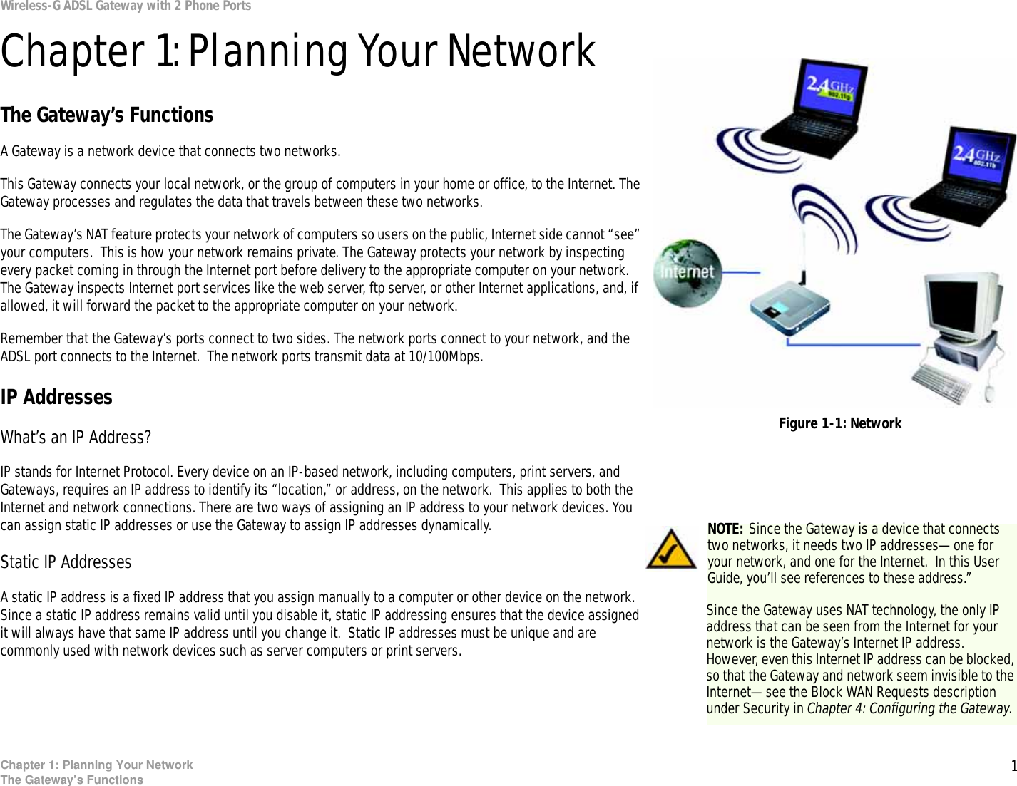 1Chapter 1: Planning Your NetworkThe Gateway’s FunctionsWireless-G ADSL Gateway with 2 Phone PortsChapter 1: Planning Your NetworkThe Gateway’s FunctionsA Gateway is a network device that connects two networks. This Gateway connects your local network, or the group of computers in your home or office, to the Internet. The Gateway processes and regulates the data that travels between these two networks.The Gateway’s NAT feature protects your network of computers so users on the public, Internet side cannot “see” your computers.  This is how your network remains private. The Gateway protects your network by inspecting every packet coming in through the Internet port before delivery to the appropriate computer on your network. The Gateway inspects Internet port services like the web server, ftp server, or other Internet applications, and, if allowed, it will forward the packet to the appropriate computer on your network.Remember that the Gateway’s ports connect to two sides. The network ports connect to your network, and the ADSL port connects to the Internet.  The network ports transmit data at 10/100Mbps.IP AddressesWhat’s an IP Address?IP stands for Internet Protocol. Every device on an IP-based network, including computers, print servers, and Gateways, requires an IP address to identify its “location,” or address, on the network.  This applies to both the Internet and network connections. There are two ways of assigning an IP address to your network devices. You can assign static IP addresses or use the Gateway to assign IP addresses dynamically.Static IP Addresses  A static IP address is a fixed IP address that you assign manually to a computer or other device on the network.  Since a static IP address remains valid until you disable it, static IP addressing ensures that the device assigned it will always have that same IP address until you change it.  Static IP addresses must be unique and are commonly used with network devices such as server computers or print servers. NOTE: Since the Gateway is a device that connects two networks, it needs two IP addresses—one for your network, and one for the Internet.  In this User Guide, you’ll see references to these address.”Since the Gateway uses NAT technology, the only IP address that can be seen from the Internet for your network is the Gateway’s Internet IP address. However, even this Internet IP address can be blocked, so that the Gateway and network seem invisible to the Internet—see the Block WAN Requests description under Security in Chapter 4: Configuring the Gateway.Figure 1-1: Network