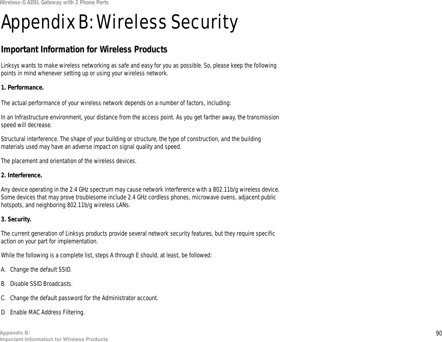 90Appendix B: Important Information for Wireless ProductsWireless-G ADSL Gateway with 2 Phone PortsAppendix B: Wireless SecurityImportant Information for Wireless ProductsLinksys wants to make wireless networking as safe and easy for you as possible. So, please keep the following points in mind whenever setting up or using your wireless network.1. Performance. The actual performance of your wireless network depends on a number of factors, including:In an Infrastructure environment, your distance from the access point. As you get farther away, the transmission speed will decrease. Structural interference. The shape of your building or structure, the type of construction, and the building materials used may have an adverse impact on signal quality and speed. The placement and orientation of the wireless devices. 2. Interference. Any device operating in the 2.4 GHz spectrum may cause network interference with a 802.11b/g wireless device. Some devices that may prove troublesome include 2.4 GHz cordless phones, microwave ovens, adjacent public hotspots, and neighboring 802.11b/g wireless LANs.3. Security. The current generation of Linksys products provide several network security features, but they require specific action on your part for implementation.While the following is a complete list, steps A through E should, at least, be followed:A. Change the default SSID. B. Disable SSID Broadcasts. C. Change the default password for the Administrator account. D. Enable MAC Address Filtering. 