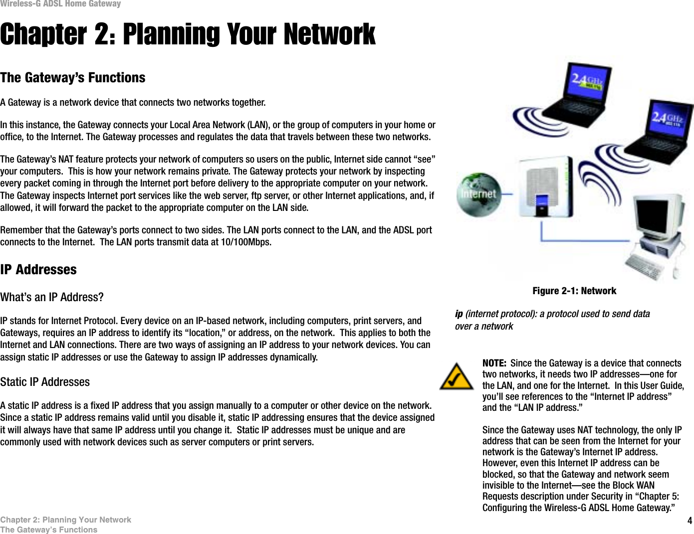 4Chapter 2: Planning Your NetworkThe Gateway’s FunctionsWireless-G ADSL Home GatewayChapter 2: Planning Your NetworkThe Gateway’s FunctionsA Gateway is a network device that connects two networks together. In this instance, the Gateway connects your Local Area Network (LAN), or the group of computers in your home or office, to the Internet. The Gateway processes and regulates the data that travels between these two networks.The Gateway’s NAT feature protects your network of computers so users on the public, Internet side cannot “see” your computers.  This is how your network remains private. The Gateway protects your network by inspecting every packet coming in through the Internet port before delivery to the appropriate computer on your network. The Gateway inspects Internet port services like the web server, ftp server, or other Internet applications, and, if allowed, it will forward the packet to the appropriate computer on the LAN side.Remember that the Gateway’s ports connect to two sides. The LAN ports connect to the LAN, and the ADSL port connects to the Internet.  The LAN ports transmit data at 10/100Mbps.IP AddressesWhat’s an IP Address?IP stands for Internet Protocol. Every device on an IP-based network, including computers, print servers, and Gateways, requires an IP address to identify its “location,” or address, on the network.  This applies to both the Internet and LAN connections. There are two ways of assigning an IP address to your network devices. You can assign static IP addresses or use the Gateway to assign IP addresses dynamically.Static IP Addresses  A static IP address is a fixed IP address that you assign manually to a computer or other device on the network.  Since a static IP address remains valid until you disable it, static IP addressing ensures that the device assigned it will always have that same IP address until you change it.  Static IP addresses must be unique and are commonly used with network devices such as server computers or print servers.NOTE: Since the Gateway is a device that connects two networks, it needs two IP addresses—one for the LAN, and one for the Internet.  In this User Guide, you’ll see references to the “Internet IP address” and the “LAN IP address.”Since the Gateway uses NAT technology, the only IP address that can be seen from the Internet for your network is the Gateway’s Internet IP address. However, even this Internet IP address can be blocked, so that the Gateway and network seem invisible to the Internet—see the Block WAN Requests description under Security in “Chapter 5: Configuring the Wireless-G ADSL Home Gateway.”Figure 2-1: Networkip (internet protocol): a protocol used to send data over a network
