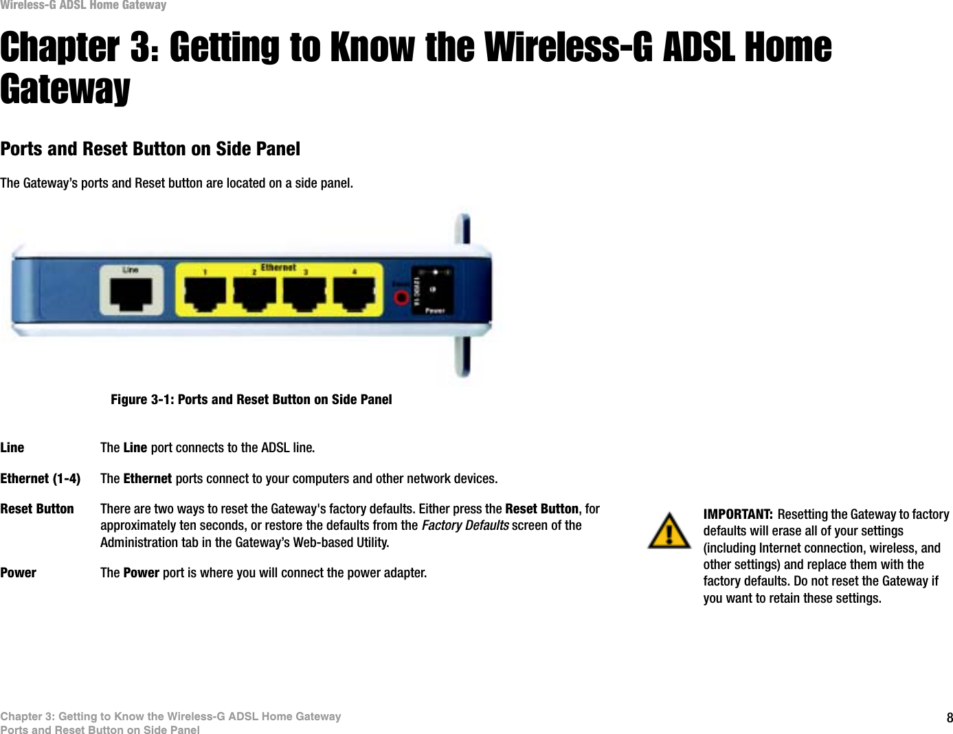 8Chapter 3: Getting to Know the Wireless-G ADSL Home GatewayPorts and Reset Button on Side PanelWireless-G ADSL Home GatewayChapter 3: Getting to Know the Wireless-G ADSL Home GatewayPorts and Reset Button on Side PanelThe Gateway’s ports and Reset button are located on a side panel.Line The Line port connects to the ADSL line.Ethernet (1-4) The Ethernet ports connect to your computers and other network devices.Reset Button There are two ways to reset the Gateway&apos;s factory defaults. Either press the Reset Button, for approximately ten seconds, or restore the defaults from the Factory Defaults screen of the Administration tab in the Gateway’s Web-based Utility.Power The Power port is where you will connect the power adapter.IMPORTANT: Resetting the Gateway to factory defaults will erase all of your settings (including Internet connection, wireless, and other settings) and replace them with the factory defaults. Do not reset the Gateway if you want to retain these settings.Figure 3-1: Ports and Reset Button on Side Panel