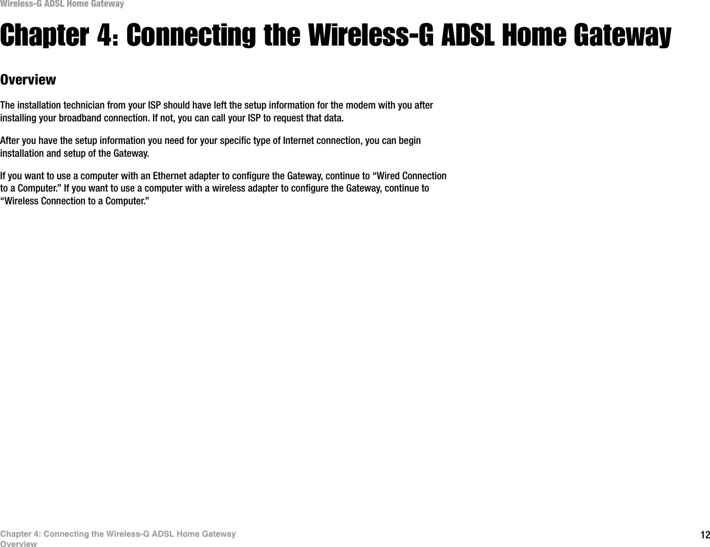 12Chapter 4: Connecting the Wireless-G ADSL Home GatewayOverviewWireless-G ADSL Home GatewayChapter 4: Connecting the Wireless-G ADSL Home GatewayOverviewThe installation technician from your ISP should have left the setup information for the modem with you after installing your broadband connection. If not, you can call your ISP to request that data. After you have the setup information you need for your specific type of Internet connection, you can begin installation and setup of the Gateway.If you want to use a computer with an Ethernet adapter to configure the Gateway, continue to “Wired Connection to a Computer.” If you want to use a computer with a wireless adapter to configure the Gateway, continue to “Wireless Connection to a Computer.”