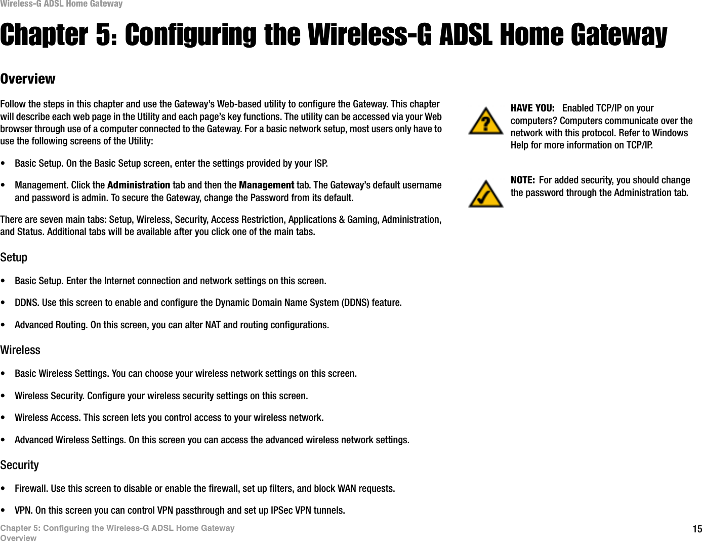 15Chapter 5: Configuring the Wireless-G ADSL Home GatewayOverviewWireless-G ADSL Home GatewayChapter 5: Configuring the Wireless-G ADSL Home GatewayOverviewFollow the steps in this chapter and use the Gateway’s Web-based utility to configure the Gateway. This chapter will describe each web page in the Utility and each page’s key functions. The utility can be accessed via your Web browser through use of a computer connected to the Gateway. For a basic network setup, most users only have to use the following screens of the Utility:• Basic Setup. On the Basic Setup screen, enter the settings provided by your ISP.• Management. Click the Administration tab and then the Management tab. The Gateway’s default username and password is admin. To secure the Gateway, change the Password from its default.There are seven main tabs: Setup, Wireless, Security, Access Restriction, Applications &amp; Gaming, Administration, and Status. Additional tabs will be available after you click one of the main tabs.Setup• Basic Setup. Enter the Internet connection and network settings on this screen.• DDNS. Use this screen to enable and configure the Dynamic Domain Name System (DDNS) feature.• Advanced Routing. On this screen, you can alter NAT and routing configurations.Wireless• Basic Wireless Settings. You can choose your wireless network settings on this screen.• Wireless Security. Configure your wireless security settings on this screen.• Wireless Access. This screen lets you control access to your wireless network.• Advanced Wireless Settings. On this screen you can access the advanced wireless network settings.Security• Firewall. Use this screen to disable or enable the firewall, set up filters, and block WAN requests.• VPN. On this screen you can control VPN passthrough and set up IPSec VPN tunnels.NOTE: For added security, you should change the password through the Administration tab.HAVE YOU: Enabled TCP/IP on your computers? Computers communicate over the network with this protocol. Refer to Windows Help for more information on TCP/IP.