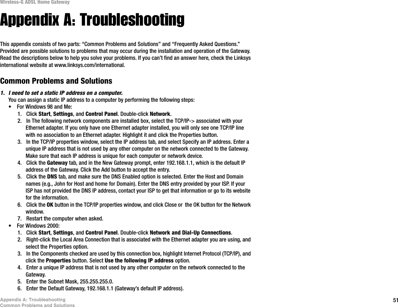51Appendix A: TroubleshootingCommon Problems and SolutionsWireless-G ADSL Home GatewayAppendix A: TroubleshootingThis appendix consists of two parts: “Common Problems and Solutions” and “Frequently Asked Questions.” Provided are possible solutions to problems that may occur during the installation and operation of the Gateway. Read the descriptions below to help you solve your problems. If you can’t find an answer here, check the Linksys international website at www.linksys.com/international.Common Problems and Solutions1. I need to set a static IP address on a computer.You can assign a static IP address to a computer by performing the following steps:• For Windows 98 and Me:1. Click Start,Settings, and Control Panel. Double-click Network.2. In The following network components are installed box, select the TCP/IP-&gt; associated with your Ethernet adapter. If you only have one Ethernet adapter installed, you will only see one TCP/IP line with no association to an Ethernet adapter. Highlight it and click the Properties button.3. In the TCP/IP properties window, select the IP address tab, and select Specify an IP address. Enter a unique IP address that is not used by any other computer on the network connected to the Gateway. Make sure that each IP address is unique for each computer or network device.4. Click the Gateway tab, and in the New Gateway prompt, enter 192.168.1.1, which is the default IP address of the Gateway. Click the Add button to accept the entry.5. Click the DNS tab, and make sure the DNS Enabled option is selected. Enter the Host and Domain names (e.g., John for Host and home for Domain). Enter the DNS entry provided by your ISP. If your ISP has not provided the DNS IP address, contact your ISP to get that information or go to its website for the information.6. Click the OK button in the TCP/IP properties window, and click Close or  the OK button for the Network window.7. Restart the computer when asked.• For Windows 2000:1. Click Start,Settings, and Control Panel. Double-click Network and Dial-Up Connections.2. Right-click the Local Area Connection that is associated with the Ethernet adapter you are using, and select the Properties option.3. In the Components checked are used by this connection box, highlight Internet Protocol (TCP/IP), and click the Properties button. Select Use the following IP address option.4. Enter a unique IP address that is not used by any other computer on the network connected to the Gateway. 5. Enter the Subnet Mask, 255.255.255.0.6. Enter the Default Gateway, 192.168.1.1 (Gateway’s default IP address).