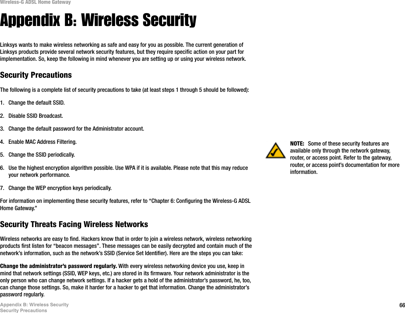 66Appendix B: Wireless SecuritySecurity PrecautionsWireless-G ADSL Home GatewayAppendix B: Wireless SecurityLinksys wants to make wireless networking as safe and easy for you as possible. The current generation of Linksys products provide several network security features, but they require specific action on your part for implementation. So, keep the following in mind whenever you are setting up or using your wireless network.Security PrecautionsThe following is a complete list of security precautions to take (at least steps 1 through 5 should be followed):1. Change the default SSID. 2. Disable SSID Broadcast. 3. Change the default password for the Administrator account. 4. Enable MAC Address Filtering. 5. Change the SSID periodically. 6. Use the highest encryption algorithm possible. Use WPA if it is available. Please note that this may reduce your network performance. 7. Change the WEP encryption keys periodically. For information on implementing these security features, refer to “Chapter 6: Configuring the Wireless-G ADSL Home Gateway.”Security Threats Facing Wireless Networks Wireless networks are easy to find. Hackers know that in order to join a wireless network, wireless networking products first listen for “beacon messages”. These messages can be easily decrypted and contain much of the network’s information, such as the network’s SSID (Service Set Identifier). Here are the steps you can take:Change the administrator’s password regularly. With every wireless networking device you use, keep in mind that network settings (SSID, WEP keys, etc.) are stored in its firmware. Your network administrator is the only person who can change network settings. If a hacker gets a hold of the administrator’s password, he, too, can change those settings. So, make it harder for a hacker to get that information. Change the administrator’s password regularly.NOTE:  Some of these security features are available only through the network gateway, router, or access point. Refer to the gateway, router, or access point’s documentation for more information.