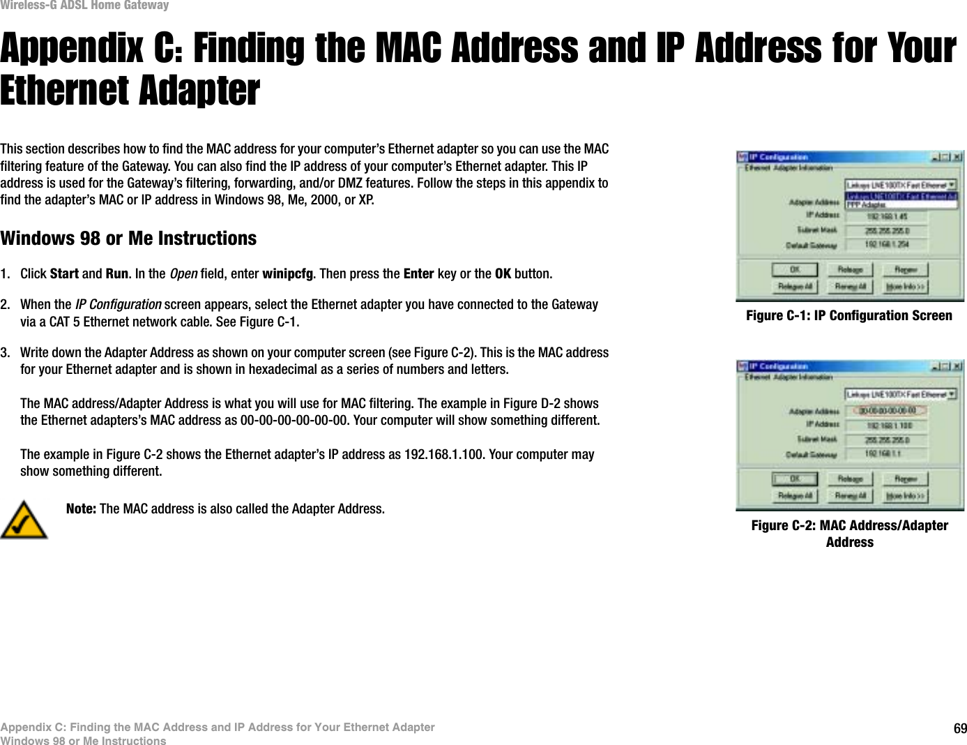 69Appendix C: Finding the MAC Address and IP Address for Your Ethernet AdapterWindows 98 or Me InstructionsWireless-G ADSL Home GatewayAppendix C: Finding the MAC Address and IP Address for Your Ethernet AdapterThis section describes how to find the MAC address for your computer’s Ethernet adapter so you can use the MAC filtering feature of the Gateway. You can also find the IP address of your computer’s Ethernet adapter. This IP address is used for the Gateway’s filtering, forwarding, and/or DMZ features. Follow the steps in this appendix to find the adapter’s MAC or IP address in Windows 98, Me, 2000, or XP.Windows 98 or Me Instructions1. Click Start and Run. In the Open field, enter winipcfg. Then press the Enter key or the OK button. 2. When the IP Configuration screen appears, select the Ethernet adapter you have connected to the Gateway via a CAT 5 Ethernet network cable. See Figure C-1.3. Write down the Adapter Address as shown on your computer screen (see Figure C-2). This is the MAC address for your Ethernet adapter and is shown in hexadecimal as a series of numbers and letters.The MAC address/Adapter Address is what you will use for MAC filtering. The example in Figure D-2 shows the Ethernet adapters’s MAC address as 00-00-00-00-00-00. Your computer will show something different.The example in Figure C-2 shows the Ethernet adapter’s IP address as 192.168.1.100. Your computer may show something different.Figure C-2: MAC Address/Adapter AddressFigure C-1: IP Configuration ScreenNote: The MAC address is also called the Adapter Address.