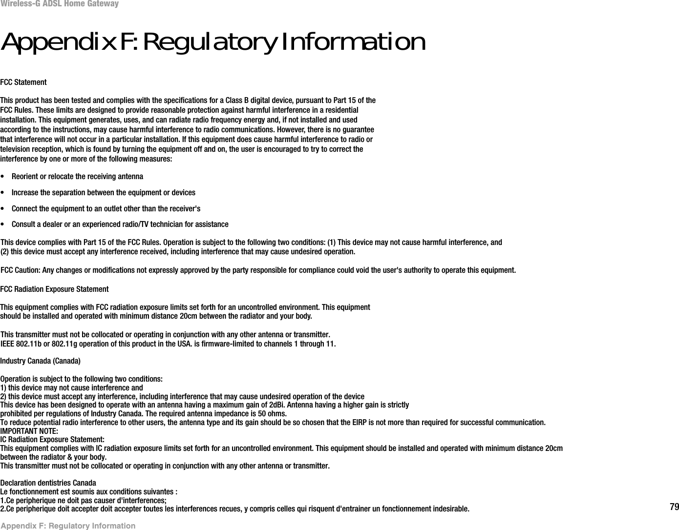 79Appendix F: Regulatory InformationWireless-G ADSL Home GatewayAppendixF:RegulatoryInformationFCC StatementThis product has been tested and complies with the specifications for a Class B digital device, pursuant to Part 15 of theFCC Rules. These limits are designed to provide reasonable protection against harmful interference in a residentialinstallation. This equipment generates, uses, and can radiate radio frequency energy and, if not installed and usedaccording to the instructions, may cause harmful interference to radio communications. However, there is no guaranteethat interference will not occur in a particular installation. If this equipment does cause harmful interference to radio ortelevision reception, which is found by turning the equipment off and on, the user is encouraged to try to correct theinterference by one or more of the following measures:• Reorient or relocate the receiving antenna• Increase the separation between the equipment or devices• Connect the equipment to an outlet other than the receiver&apos;s• Consult a dealer or an experienced radio/TV technician for assistanceFCC Radiation Exposure StatementThis equipment complies with FCC radiation exposure limits set forth for an uncontrolled environment. This equipmentshould be installed and operated with minimum distance 20cm between the radiator and your body.Industry Canada (Canada)This device complies with Part 15 of the FCC Rules. Operation is subject to the following two conditions: (1) This device may not cause harmful interference, and(2) this device must accept any interference received, including interference that may cause undesired operation.FCC Caution: Any changes or modifications not expressly approved by the party responsible for compliance could void the user&apos;s authority to operate this equipment.This transmitter must not be collocated or operating in conjunction with any other antenna or transmitter.IEEE 802.11b or 802.11g operation of this product in the USA. is firmware-limited to channels 1 through 11.Operation is subject to the following two conditions:1) this device may not cause interference and2) this device must accept any interference, including interference that may cause undesired operation of the deviceThis device has been designed to operate with an antenna having a maximum gain of 2dBi. Antenna having a higher gain is strictlyprohibited per regulations of Industry Canada. The required antenna impedance is 50 ohms.To reduce potential radio interference to other users, the antenna type and its gain should be so chosen that the EIRP is not more than required for successful communication.IMPORTANT NOTE:IC Radiation Exposure Statement:This equipment complies with IC radiation exposure limits set forth for an uncontrolled environment. This equipment should be installed and operated with minimum distance 20cmbetween the radiator &amp; your body.This transmitter must not be collocated or operating in conjunction with any other antenna or transmitter.Declaration dentistries CanadaLe fonctionnement est soumis aux conditions suivantes :1.Ce peripherique ne doit pas causer d&apos;interferences;2.Ce peripherique doit accepter doit accepter toutes les interferences recues, y compris celles qui risquent d&apos;entrainer un fonctionnement indesirable.