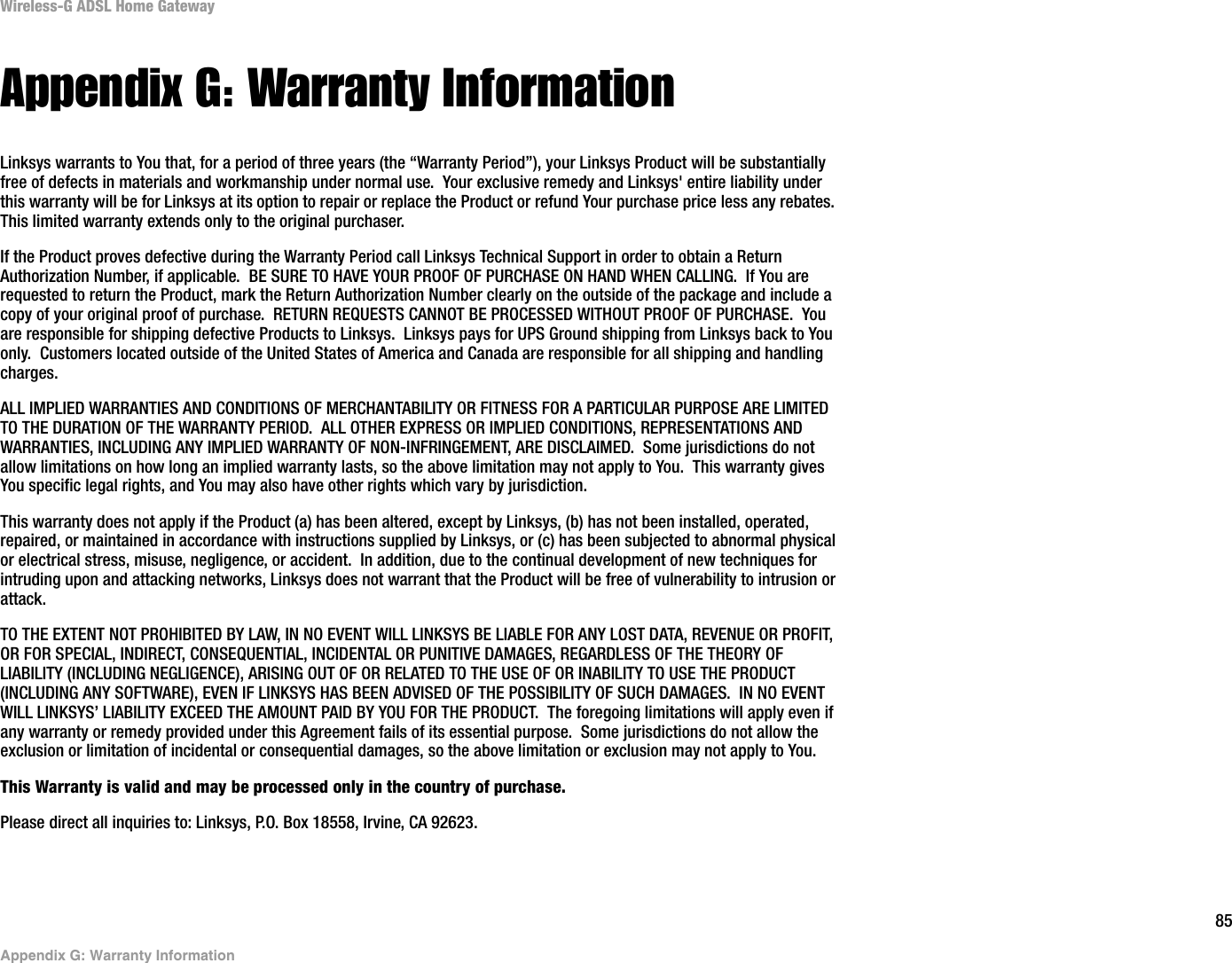85Appendix G: Warranty InformationWireless-G ADSL Home GatewayAppendix G: Warranty InformationLinksys warrants to You that, for a period of three years (the “Warranty Period”), your Linksys Product will be substantially free of defects in materials and workmanship under normal use.  Your exclusive remedy and Linksys&apos; entire liability under this warranty will be for Linksys at its option to repair or replace the Product or refund Your purchase price less any rebates.This limited warranty extends only to the original purchaser.  If the Product proves defective during the Warranty Period call Linksys Technical Support in order to obtain a Return Authorization Number, if applicable.  BE SURE TO HAVE YOUR PROOF OF PURCHASE ON HAND WHEN CALLING.  If You are requested to return the Product, mark the Return Authorization Number clearly on the outside of the package and include a copy of your original proof of purchase.  RETURN REQUESTS CANNOT BE PROCESSED WITHOUT PROOF OF PURCHASE.  You are responsible for shipping defective Products to Linksys.  Linksys pays for UPS Ground shipping from Linksys back to You only.  Customers located outside of the United States of America and Canada are responsible for all shipping and handling charges. ALL IMPLIED WARRANTIES AND CONDITIONS OF MERCHANTABILITY OR FITNESS FOR A PARTICULAR PURPOSE ARE LIMITED TO THE DURATION OF THE WARRANTY PERIOD.  ALL OTHER EXPRESS OR IMPLIED CONDITIONS, REPRESENTATIONS AND WARRANTIES, INCLUDING ANY IMPLIED WARRANTY OF NON-INFRINGEMENT, ARE DISCLAIMED.  Some jurisdictions do not allow limitations on how long an implied warranty lasts, so the above limitation may not apply to You.  This warranty gives You specific legal rights, and You may also have other rights which vary by jurisdiction.This warranty does not apply if the Product (a) has been altered, except by Linksys, (b) has not been installed, operated, repaired, or maintained in accordance with instructions supplied by Linksys, or (c) has been subjected to abnormal physical or electrical stress, misuse, negligence, or accident.  In addition, due to the continual development of new techniques for intruding upon and attacking networks, Linksys does not warrant that the Product will be free of vulnerability to intrusion or attack.TO THE EXTENT NOT PROHIBITED BY LAW, IN NO EVENT WILL LINKSYS BE LIABLE FOR ANY LOST DATA, REVENUE OR PROFIT, OR FOR SPECIAL, INDIRECT, CONSEQUENTIAL, INCIDENTAL OR PUNITIVE DAMAGES, REGARDLESS OF THE THEORY OF LIABILITY (INCLUDING NEGLIGENCE), ARISING OUT OF OR RELATED TO THE USE OF OR INABILITY TO USE THE PRODUCT (INCLUDING ANY SOFTWARE), EVEN IF LINKSYS HAS BEEN ADVISED OF THE POSSIBILITY OF SUCH DAMAGES.  IN NO EVENT WILL LINKSYS’ LIABILITY EXCEED THE AMOUNT PAID BY YOU FOR THE PRODUCT.  The foregoing limitations will apply even if any warranty or remedy provided under this Agreement fails of its essential purpose.  Some jurisdictions do not allow the exclusion or limitation of incidental or consequential damages, so the above limitation or exclusion may not apply to You.This Warranty is valid and may be processed only in the country of purchase.Please direct all inquiries to: Linksys, P.O. Box 18558, Irvine, CA 92623.