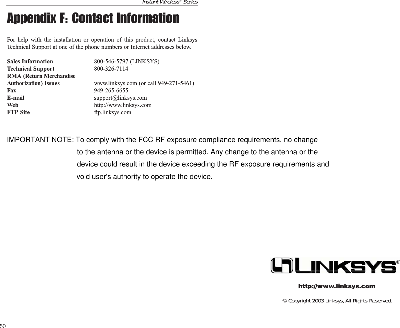 © Copyright 2003 Linksys,All Rights Reserved.http://www.linksys.comInstant Wireless®Series50Appendix F: Contact InformationFor help with the installation or operation of this product, contact LinksysTechnical Support at one of the phone numbers or Internet addresses below.Sales Information 800-546-5797 (LINKSYS)Technical Support 800-326-7114RMA (Return MerchandiseAuthorization) Issues www.linksys.com (or call 949-271-5461)Fax 949-265-6655E-mail support@linksys.comWeb http://www.linksys.comFTP Site ftp.linksys.comIMPORTANT NOTE: To comply with the FCC RF exposure compliance requirements, no changeto the antenna or the device is permitted. Any change to the antenna or thedevice could result in the device exceeding the RF exposure requirements andvoid user&apos;s authority to operate the device.