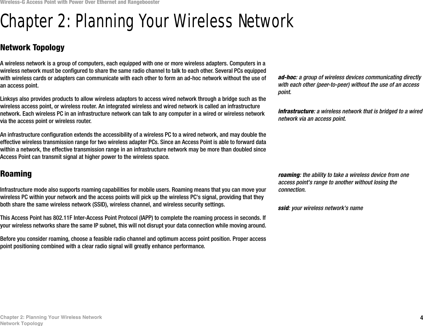 4Chapter 2: Planning Your Wireless NetworkNetwork TopologyWireless-G Access Point with Power Over Ethernet and RangeboosterChapter 2: Planning Your Wireless NetworkNetwork TopologyA wireless network is a group of computers, each equipped with one or more wireless adapters. Computers in a wireless network must be configured to share the same radio channel to talk to each other. Several PCs equipped with wireless cards or adapters can communicate with each other to form an ad-hoc network without the use of an access point.Linksys also provides products to allow wireless adaptors to access wired network through a bridge such as the wireless access point, or wireless router. An integrated wireless and wired network is called an infrastructure network. Each wireless PC in an infrastructure network can talk to any computer in a wired or wireless network via the access point or wireless router.An infrastructure configuration extends the accessibility of a wireless PC to a wired network, and may double the effective wireless transmission range for two wireless adapter PCs. Since an Access Point is able to forward data within a network, the effective transmission range in an infrastructure network may be more than doubled since Access Point can transmit signal at higher power to the wireless space.RoamingInfrastructure mode also supports roaming capabilities for mobile users. Roaming means that you can move your wireless PC within your network and the access points will pick up the wireless PC&apos;s signal, providing that they both share the same wireless network (SSID), wireless channel, and wireless security settings.This Access Point has 802.11F Inter-Access Point Protocol (IAPP) to complete the roaming process in seconds. If your wireless networks share the same IP subnet, this will not disrupt your data connection while moving around. Before you consider roaming, choose a feasible radio channel and optimum access point position. Proper access point positioning combined with a clear radio signal will greatly enhance performance.infrastructure: a wireless network that is bridged to a wired network via an access point.ad-hoc: a group of wireless devices communicating directly with each other (peer-to-peer) without the use of an access point.roaming: the ability to take a wireless device from one access point&apos;s range to another without losing the connection.ssid: your wireless network&apos;s name