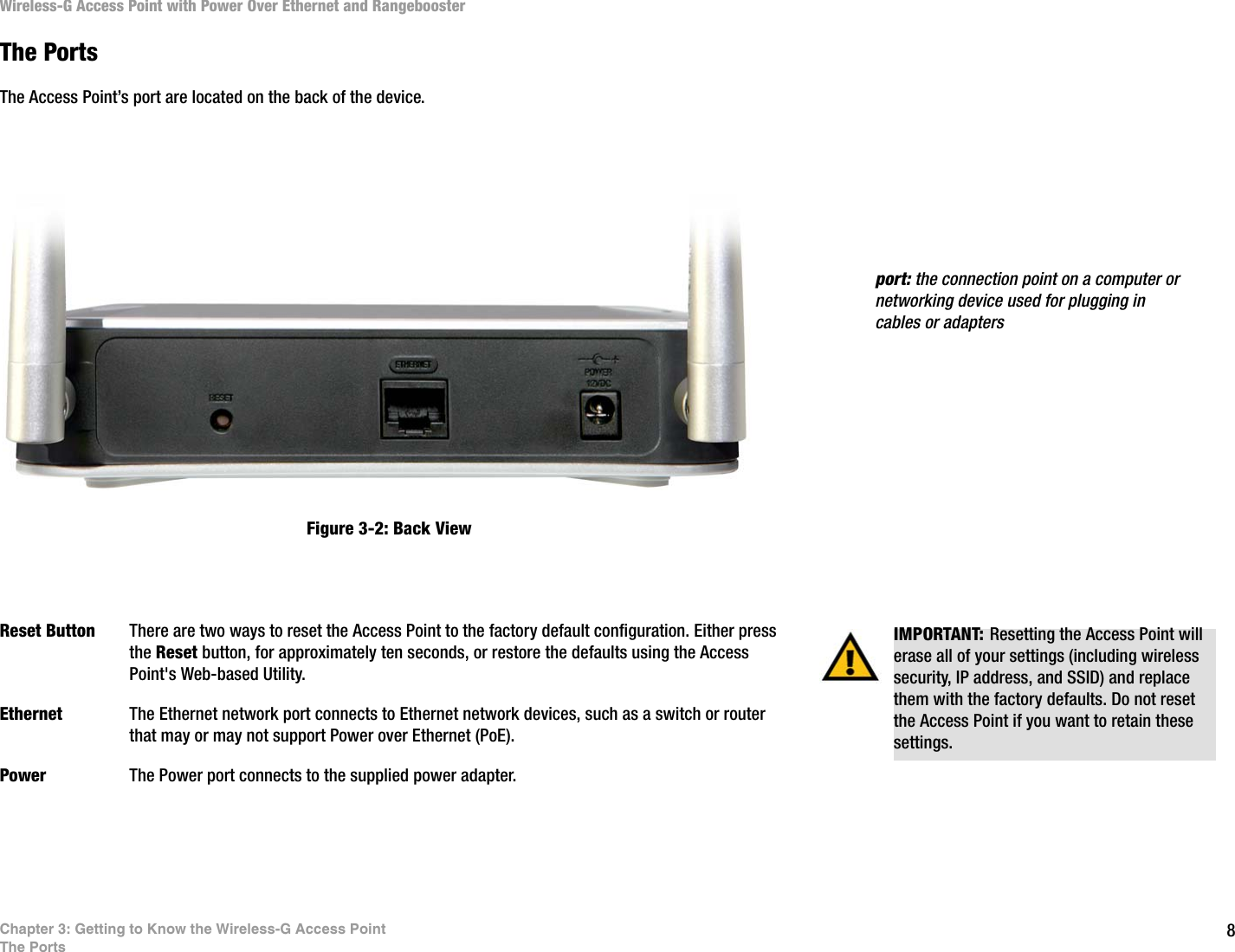 8Chapter 3: Getting to Know the Wireless-G Access PointThe PortsWireless-G Access Point with Power Over Ethernet and RangeboosterThe PortsThe Access Point’s port are located on the back of the device. Reset Button There are two ways to reset the Access Point to the factory default configuration. Either press the Reset button, for approximately ten seconds, or restore the defaults using the Access Point&apos;s Web-based Utility.Ethernet The Ethernet network port connects to Ethernet network devices, such as a switch or router that may or may not support Power over Ethernet (PoE). Power The Power port connects to the supplied power adapter.port: the connection point on a computer or networking device used for plugging in cables or adaptersFigure 3-2: Back ViewIMPORTANT: Resetting the Access Point will erase all of your settings (including wireless security, IP address, and SSID) and replace them with the factory defaults. Do not reset the Access Point if you want to retain these settings.
