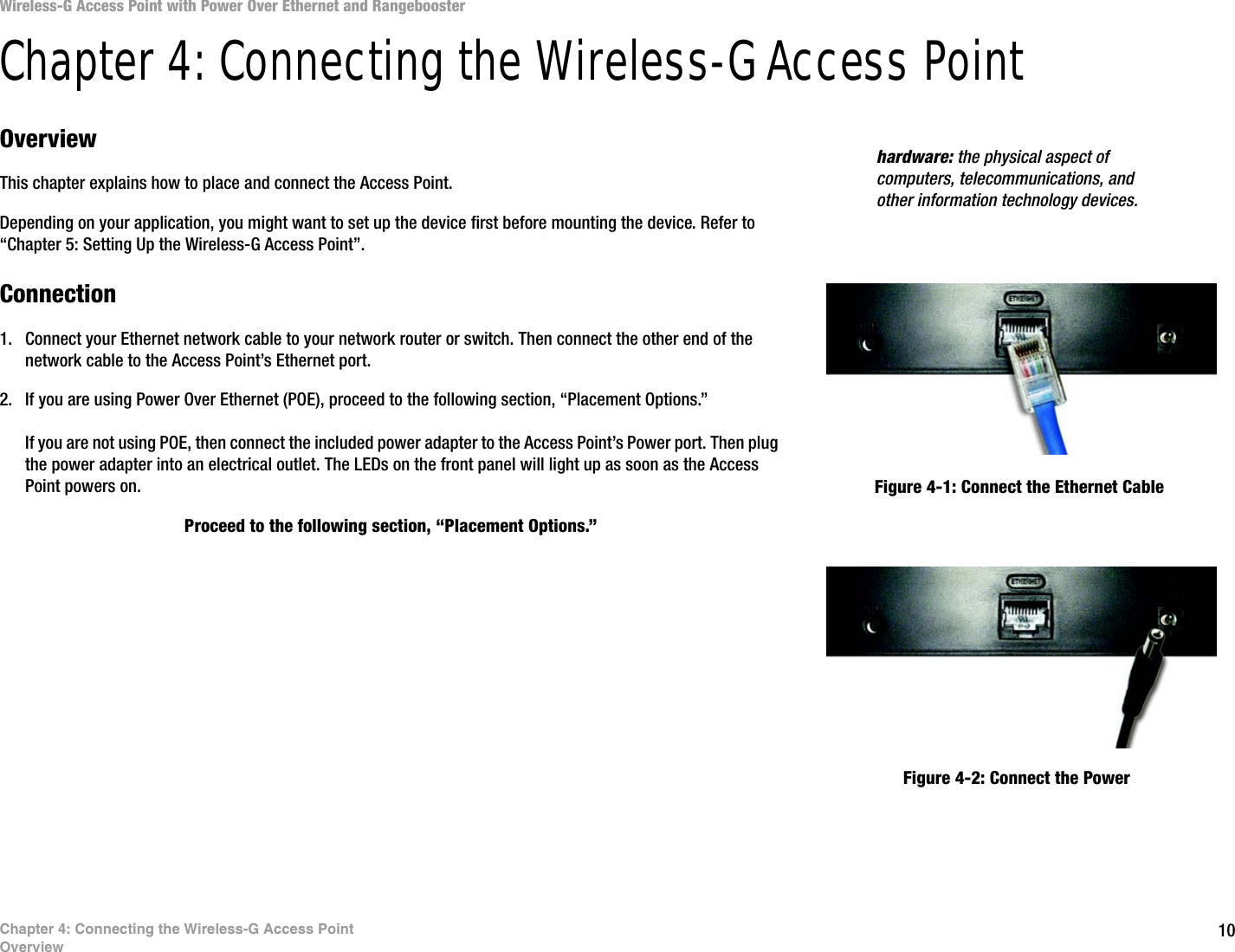 10Chapter 4: Connecting the Wireless-G Access PointOverviewWireless-G Access Point with Power Over Ethernet and RangeboosterChapter 4: Connecting the Wireless-G Access PointOverviewThis chapter explains how to place and connect the Access Point. Depending on your application, you might want to set up the device first before mounting the device. Refer to “Chapter 5: Setting Up the Wireless-G Access Point”.Connection1. Connect your Ethernet network cable to your network router or switch. Then connect the other end of the network cable to the Access Point’s Ethernet port.2. If you are using Power Over Ethernet (POE), proceed to the following section, “Placement Options.”If you are not using POE, then connect the included power adapter to the Access Point’s Power port. Then plug the power adapter into an electrical outlet. The LEDs on the front panel will light up as soon as the Access Point powers on.Proceed to the following section, “Placement Options.”hardware: the physical aspect of computers, telecommunications, and other information technology devices.Figure 4-1: Connect the Ethernet CableFigure 4-2: Connect the Power