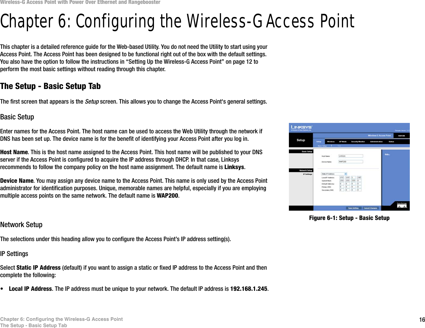 16Chapter 6: Configuring the Wireless-G Access PointThe Setup - Basic Setup TabWireless-G Access Point with Power Over Ethernet and RangeboosterChapter 6: Configuring the Wireless-G Access PointThis chapter is a detailed reference guide for the Web-based Utility. You do not need the Utility to start using your Access Point. The Access Point has been designed to be functional right out of the box with the default settings. You also have the option to follow the instructions in “Setting Up the Wireless-G Access Point” on page 12 to perform the most basic settings without reading through this chapter. The Setup - Basic Setup TabThe first screen that appears is the Setup screen. This allows you to change the Access Point&apos;s general settings.Basic SetupEnter names for the Access Point. The host name can be used to access the Web Utility through the network if DNS has been set up. The device name is for the benefit of identifying your Access Point after you log in.Host Name. This is the host name assigned to the Access Point. This host name will be published to your DNS server if the Access Point is configured to acquire the IP address through DHCP. In that case, Linksys recommends to follow the company policy on the host name assignment. The default name is Linksys.Device Name. You may assign any device name to the Access Point. This name is only used by the Access Point administrator for identification purposes. Unique, memorable names are helpful, especially if you are employing multiple access points on the same network. The default name is WAP200.Network SetupThe selections under this heading allow you to configure the Access Point’s IP address setting(s).IP SettingsSelect Static IP Address (default) if you want to assign a static or fixed IP address to the Access Point and then complete the following:•Local IP Address. The IP address must be unique to your network. The default IP address is 192.168.1.245.Figure 6-1: Setup - Basic Setup