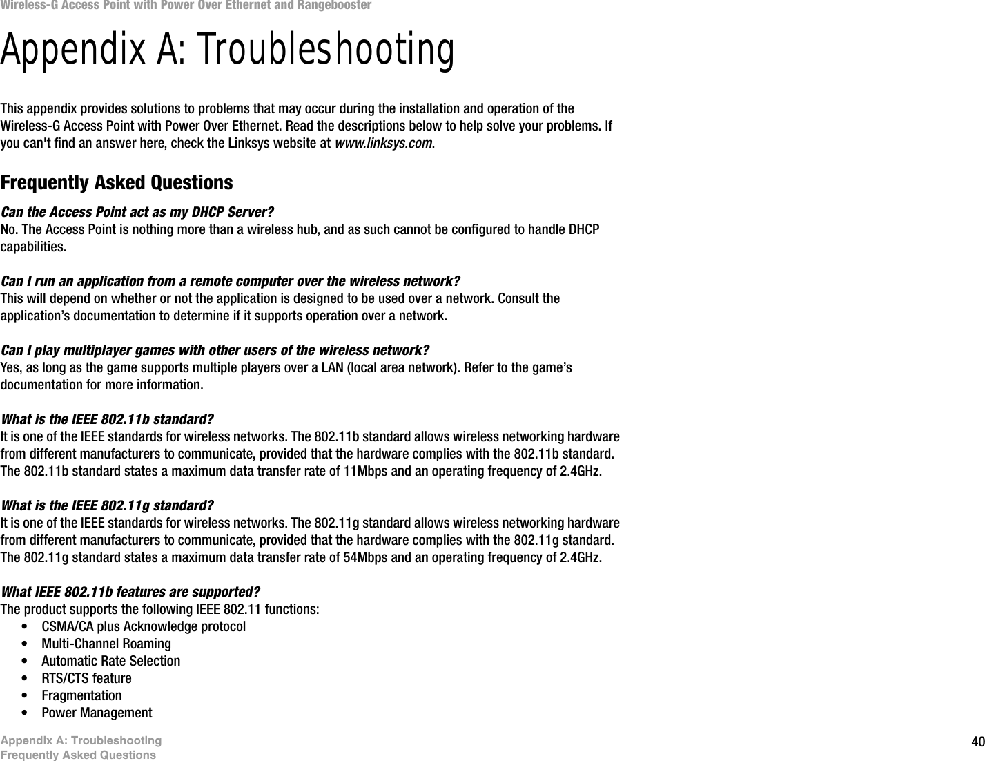 40Appendix A: TroubleshootingFrequently Asked QuestionsWireless-G Access Point with Power Over Ethernet and RangeboosterAppendix A: TroubleshootingThis appendix provides solutions to problems that may occur during the installation and operation of the Wireless-G Access Point with Power Over Ethernet. Read the descriptions below to help solve your problems. If you can&apos;t find an answer here, check the Linksys website at www.linksys.com.Frequently Asked QuestionsCan the Access Point act as my DHCP Server?No. The Access Point is nothing more than a wireless hub, and as such cannot be configured to handle DHCP capabilities.Can I run an application from a remote computer over the wireless network?This will depend on whether or not the application is designed to be used over a network. Consult the application’s documentation to determine if it supports operation over a network.Can I play multiplayer games with other users of the wireless network?Yes, as long as the game supports multiple players over a LAN (local area network). Refer to the game’s documentation for more information.What is the IEEE 802.11b standard?It is one of the IEEE standards for wireless networks. The 802.11b standard allows wireless networking hardware from different manufacturers to communicate, provided that the hardware complies with the 802.11b standard. The 802.11b standard states a maximum data transfer rate of 11Mbps and an operating frequency of 2.4GHz.What is the IEEE 802.11g standard?It is one of the IEEE standards for wireless networks. The 802.11g standard allows wireless networking hardware from different manufacturers to communicate, provided that the hardware complies with the 802.11g standard. The 802.11g standard states a maximum data transfer rate of 54Mbps and an operating frequency of 2.4GHz.What IEEE 802.11b features are supported?The product supports the following IEEE 802.11 functions: • CSMA/CA plus Acknowledge protocol • Multi-Channel Roaming • Automatic Rate Selection • RTS/CTS feature • Fragmentation • Power Management  