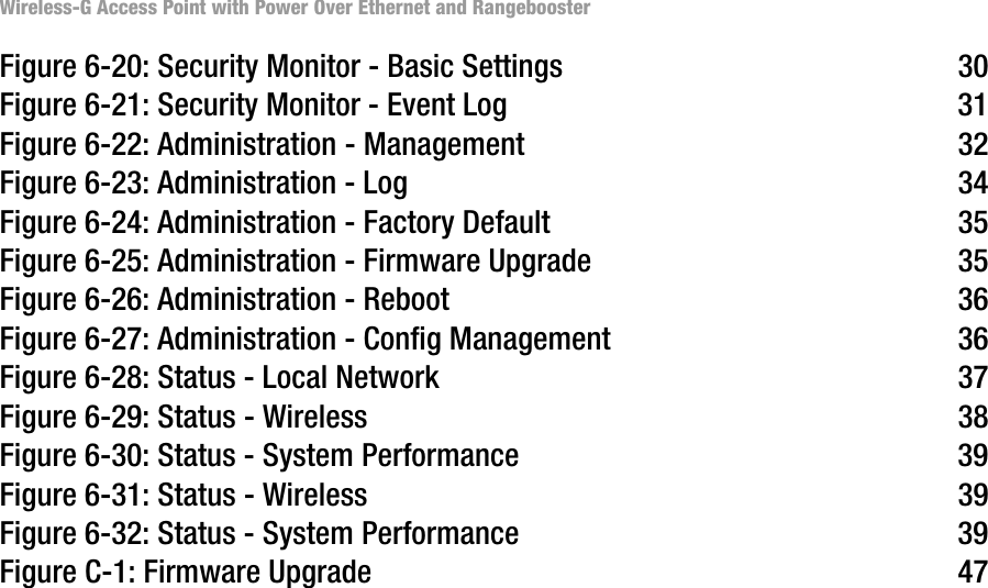 Wireless-G Access Point with Power Over Ethernet and RangeboosterFigure 6-20: Security Monitor - Basic Settings 30Figure 6-21: Security Monitor - Event Log 31Figure 6-22: Administration - Management 32Figure 6-23: Administration - Log 34Figure 6-24: Administration - Factory Default 35Figure 6-25: Administration - Firmware Upgrade 35Figure 6-26: Administration - Reboot 36Figure 6-27: Administration - Config Management 36Figure 6-28: Status - Local Network 37Figure 6-29: Status - Wireless 38Figure 6-30: Status - System Performance 39Figure 6-31: Status - Wireless 39Figure 6-32: Status - System Performance 39Figure C-1: Firmware Upgrade 47