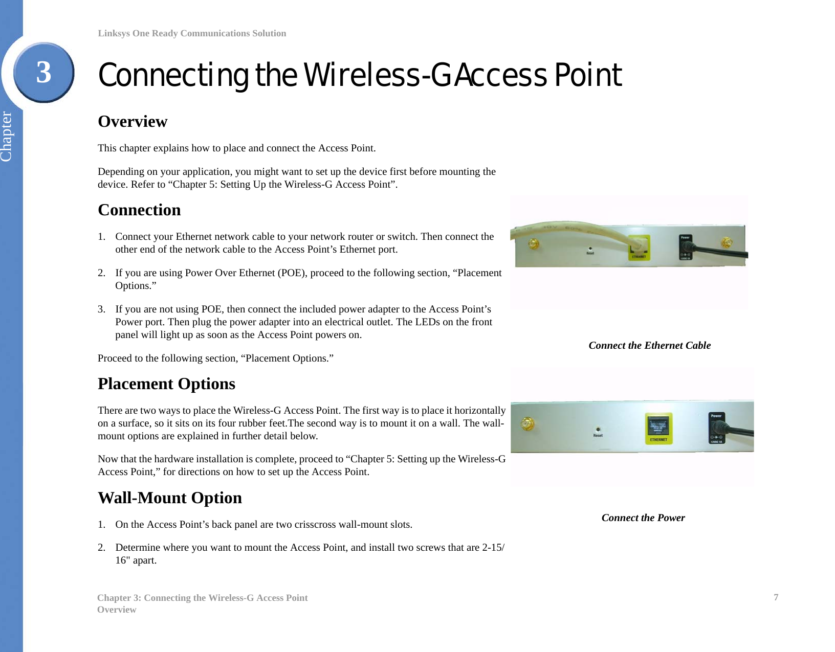 7Chapter 3: Connecting the Wireless-G Access PointOverviewLinksys One Ready Communications SolutionChapter3Connecting the Wireless-G Access PointOverviewThis chapter explains how to place and connect the Access Point. Depending on your application, you might want to set up the device first before mounting the device. Refer to “Chapter 5: Setting Up the Wireless-G Access Point”.Connection1. Connect your Ethernet network cable to your network router or switch. Then connect the other end of the network cable to the Access Point’s Ethernet port.2. If you are using Power Over Ethernet (POE), proceed to the following section, “Placement Options.”3. If you are not using POE, then connect the included power adapter to the Access Point’s Power port. Then plug the power adapter into an electrical outlet. The LEDs on the front panel will light up as soon as the Access Point powers on.Proceed to the following section, “Placement Options.”Placement OptionsThere are two ways to place the Wireless-G Access Point. The first way is to place it horizontally on a surface, so it sits on its four rubber feet.The second way is to mount it on a wall. The wall-mount options are explained in further detail below.Now that the hardware installation is complete, proceed to “Chapter 5: Setting up the Wireless-G Access Point,” for directions on how to set up the Access Point.Wall-Mount Option1. On the Access Point’s back panel are two crisscross wall-mount slots. 2. Determine where you want to mount the Access Point, and install two screws that are 2-15/16&quot; apart.Connect the Ethernet CableConnect the Power