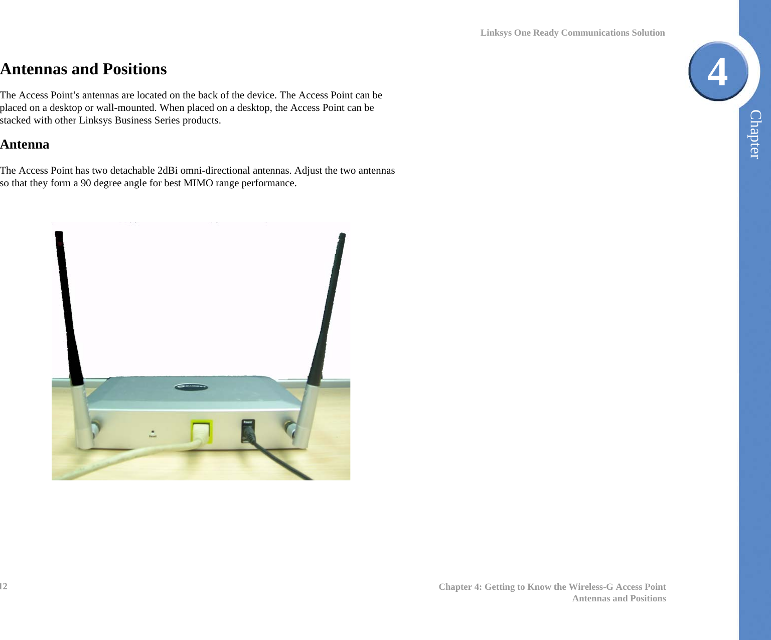 Chapter412 Chapter 4: Getting to Know the Wireless-G Access PointAntennas and PositionsLinksys One Ready Communications SolutionAntennas and Positions The Access Point’s antennas are located on the back of the device. The Access Point can be placed on a desktop or wall-mounted. When placed on a desktop, the Access Point can be stacked with other Linksys Business Series products.AntennaThe Access Point has two detachable 2dBi omni-directional antennas. Adjust the two antennas so that they form a 90 degree angle for best MIMO range performance. 