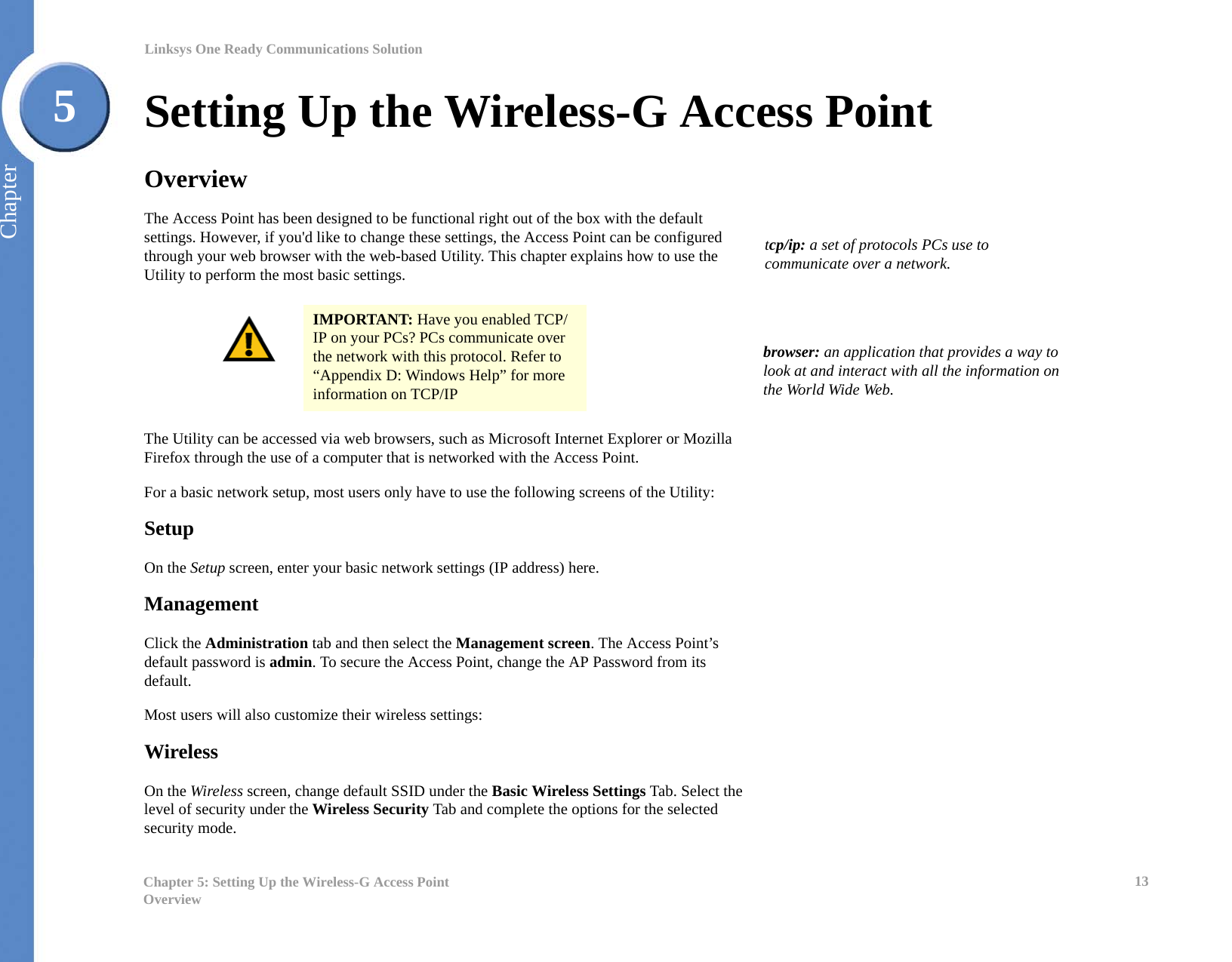 13Chapter 5: Setting Up the Wireless-G Access PointOverviewLinksys One Ready Communications SolutionChapter5Setting Up the Wireless-G Access PointOverviewThe Access Point has been designed to be functional right out of the box with the default settings. However, if you&apos;d like to change these settings, the Access Point can be configured through your web browser with the web-based Utility. This chapter explains how to use the Utility to perform the most basic settings.The Utility can be accessed via web browsers, such as Microsoft Internet Explorer or Mozilla Firefox through the use of a computer that is networked with the Access Point.For a basic network setup, most users only have to use the following screens of the Utility:SetupOn the Setup screen, enter your basic network settings (IP address) here.ManagementClick the Administration tab and then select the Management screen. The Access Point’s default password is admin. To secure the Access Point, change the AP Password from its default.Most users will also customize their wireless settings:WirelessOn the Wireless screen, change default SSID under the Basic Wireless Settings Tab. Select the level of security under the Wireless Security Tab and complete the options for the selected security mode.IMPORTANT: Have you enabled TCP/IP on your PCs? PCs communicate over the network with this protocol. Refer to “Appendix D: Windows Help” for more information on TCP/IPtcp/ip: a set of protocols PCs use to communicate over a network.browser: an application that provides a way to look at and interact with all the information on the World Wide Web. 