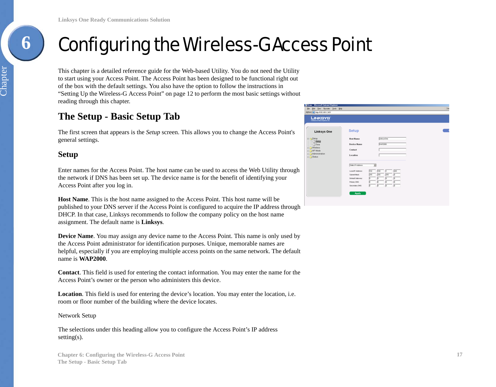 17Chapter 6: Configuring the Wireless-G Access PointThe Setup - Basic Setup TabLinksys One Ready Communications SolutionChapter6Configuring the Wireless-G Access PointThis chapter is a detailed reference guide for the Web-based Utility. You do not need the Utility to start using your Access Point. The Access Point has been designed to be functional right out of the box with the default settings. You also have the option to follow the instructions in “Setting Up the Wireless-G Access Point” on page 12 to perform the most basic settings without reading through this chapter. The Setup - Basic Setup TabThe first screen that appears is the Setup screen. This allows you to change the Access Point&apos;s general settings.SetupEnter names for the Access Point. The host name can be used to access the Web Utility through the network if DNS has been set up. The device name is for the benefit of identifying your Access Point after you log in.Host Name. This is the host name assigned to the Access Point. This host name will be published to your DNS server if the Access Point is configured to acquire the IP address through DHCP. In that case, Linksys recommends to follow the company policy on the host name assignment. The default name is Linksys.Device Name. You may assign any device name to the Access Point. This name is only used by the Access Point administrator for identification purposes. Unique, memorable names are helpful, especially if you are employing multiple access points on the same network. The default name is WAP2000.Contact. This field is used for entering the contact information. You may enter the name for the Access Point’s owner or the person who administers this device.Location. This field is used for entering the device’s location. You may enter the location, i.e. room or floor number of the building where the device locates.Network SetupThe selections under this heading allow you to configure the Access Point’s IP address setting(s).