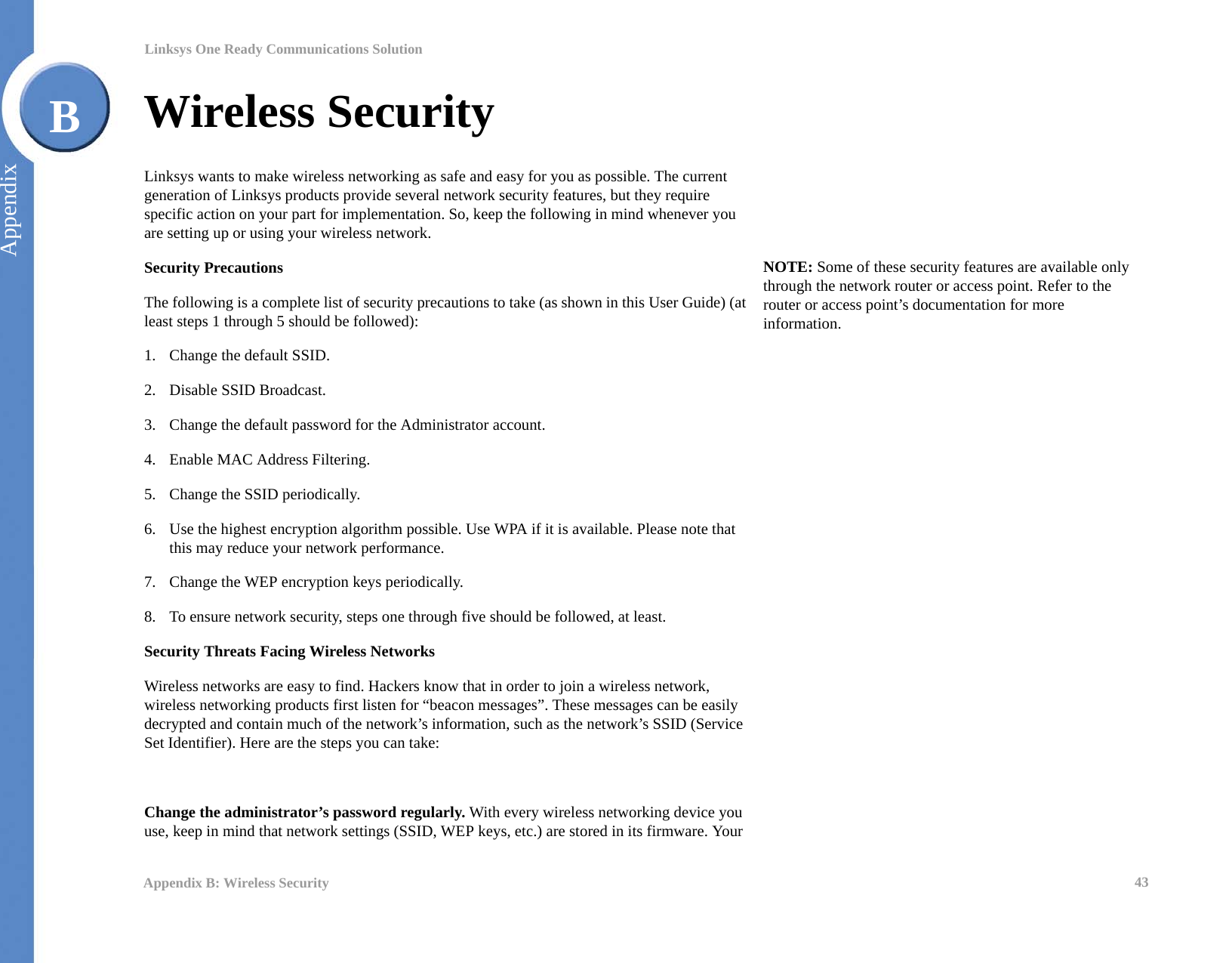 43Appendix B: Wireless SecurityLinksys One Ready Communications SolutionAppendixBWireless SecurityLinksys wants to make wireless networking as safe and easy for you as possible. The current generation of Linksys products provide several network security features, but they require specific action on your part for implementation. So, keep the following in mind whenever you are setting up or using your wireless network.Security PrecautionsThe following is a complete list of security precautions to take (as shown in this User Guide) (at least steps 1 through 5 should be followed):1. Change the default SSID. 2. Disable SSID Broadcast. 3. Change the default password for the Administrator account. 4. Enable MAC Address Filtering. 5. Change the SSID periodically. 6. Use the highest encryption algorithm possible. Use WPA if it is available. Please note that this may reduce your network performance. 7. Change the WEP encryption keys periodically. 8. To ensure network security, steps one through five should be followed, at least.Security Threats Facing Wireless Networks Wireless networks are easy to find. Hackers know that in order to join a wireless network, wireless networking products first listen for “beacon messages”. These messages can be easily decrypted and contain much of the network’s information, such as the network’s SSID (Service Set Identifier). Here are the steps you can take:Change the administrator’s password regularly. With every wireless networking device you use, keep in mind that network settings (SSID, WEP keys, etc.) are stored in its firmware. Your NOTE: Some of these security features are available only through the network router or access point. Refer to the router or access point’s documentation for more information.
