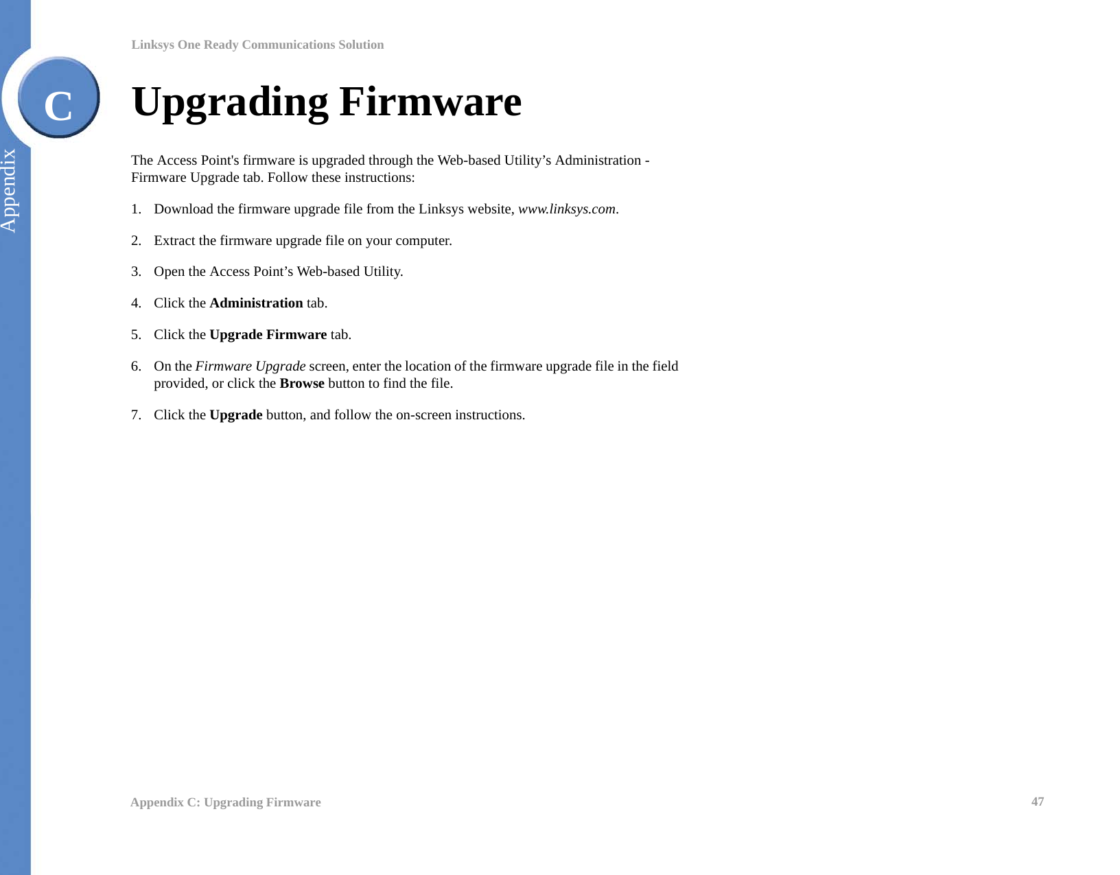 47Appendix C: Upgrading FirmwareLinksys One Ready Communications SolutionAppendixCUpgrading FirmwareThe Access Point&apos;s firmware is upgraded through the Web-based Utility’s Administration - Firmware Upgrade tab. Follow these instructions:1. Download the firmware upgrade file from the Linksys website, www.linksys.com.2. Extract the firmware upgrade file on your computer.3. Open the Access Point’s Web-based Utility.4. Click the Administration tab.5. Click the Upgrade Firmware tab.6. On the Firmware Upgrade screen, enter the location of the firmware upgrade file in the field provided, or click the Browse button to find the file.7. Click the Upgrade button, and follow the on-screen instructions.