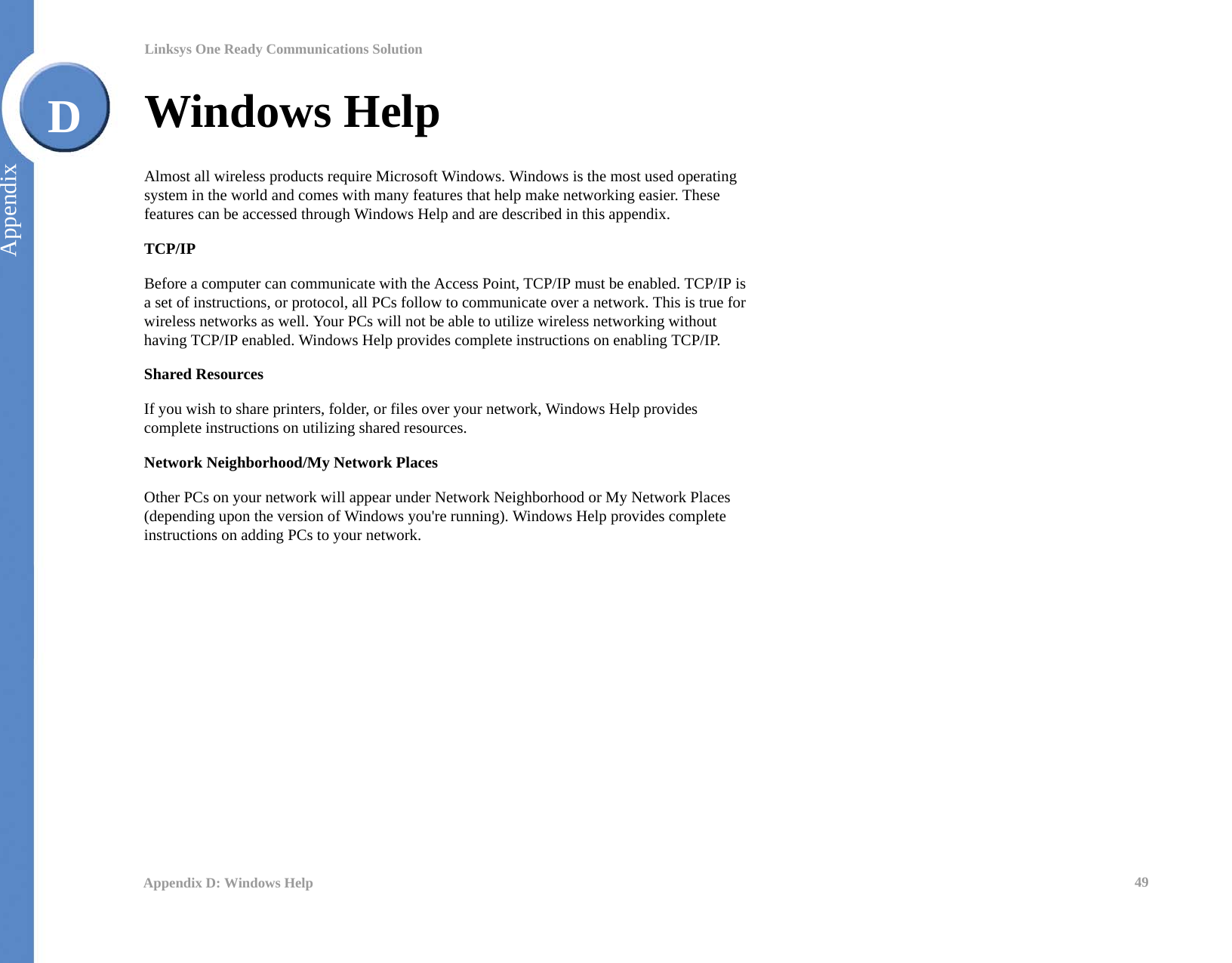 49Appendix D: Windows HelpLinksys One Ready Communications SolutionAppendixDWindows HelpAlmost all wireless products require Microsoft Windows. Windows is the most used operating system in the world and comes with many features that help make networking easier. These features can be accessed through Windows Help and are described in this appendix.TCP/IPBefore a computer can communicate with the Access Point, TCP/IP must be enabled. TCP/IP is a set of instructions, or protocol, all PCs follow to communicate over a network. This is true for wireless networks as well. Your PCs will not be able to utilize wireless networking without having TCP/IP enabled. Windows Help provides complete instructions on enabling TCP/IP.Shared ResourcesIf you wish to share printers, folder, or files over your network, Windows Help provides complete instructions on utilizing shared resources.Network Neighborhood/My Network PlacesOther PCs on your network will appear under Network Neighborhood or My Network Places (depending upon the version of Windows you&apos;re running). Windows Help provides complete instructions on adding PCs to your network.
