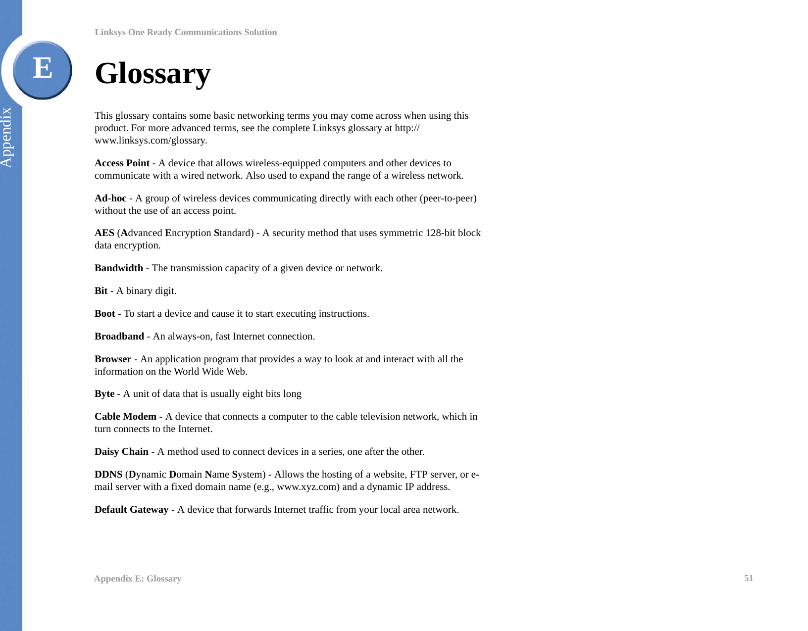 51Appendix E: GlossaryLinksys One Ready Communications SolutionAppendixEGlossaryThis glossary contains some basic networking terms you may come across when using this product. For more advanced terms, see the complete Linksys glossary at http://www.linksys.com/glossary.Access Point - A device that allows wireless-equipped computers and other devices to communicate with a wired network. Also used to expand the range of a wireless network.Ad-hoc - A group of wireless devices communicating directly with each other (peer-to-peer) without the use of an access point.AES (Advanced Encryption Standard) - A security method that uses symmetric 128-bit block data encryption.Bandwidth - The transmission capacity of a given device or network.Bit - A binary digit.Boot - To start a device and cause it to start executing instructions.Broadband - An always-on, fast Internet connection.Browser - An application program that provides a way to look at and interact with all the information on the World Wide Web. Byte - A unit of data that is usually eight bits longCable Modem - A device that connects a computer to the cable television network, which in turn connects to the Internet.Daisy Chain - A method used to connect devices in a series, one after the other.DDNS (Dynamic Domain Name System) - Allows the hosting of a website, FTP server, or e-mail server with a fixed domain name (e.g., www.xyz.com) and a dynamic IP address.Default Gateway - A device that forwards Internet traffic from your local area network.