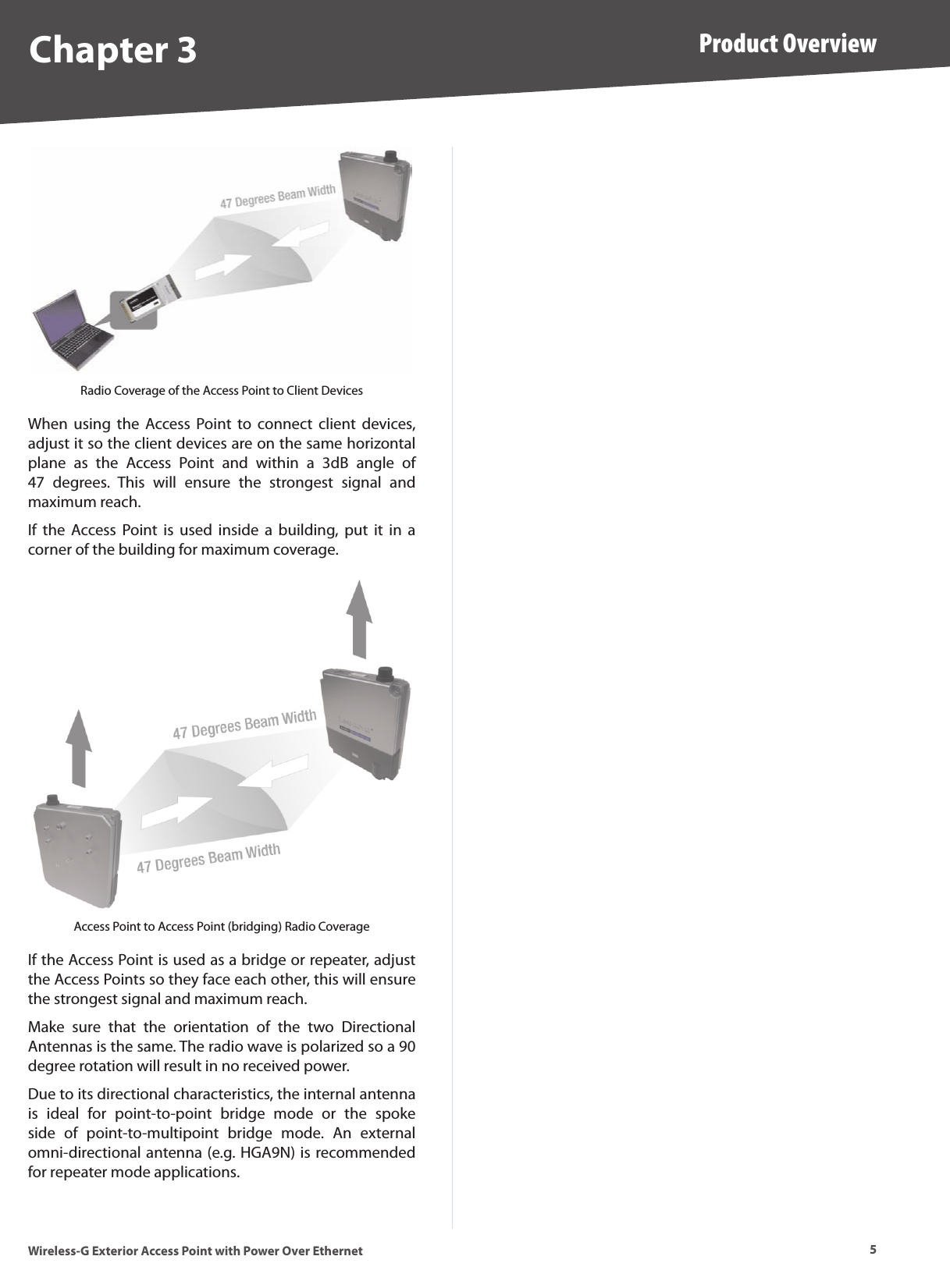 5Product OverviewWireless-G Exterior Access Point with Power Over EthernetChapter 3Radio Coverage of the Access Point to Client DevicesWhen  using  the  Access Point  to  connect  client  devices, adjust it so the client devices are on the same horizontal plane  as  the  Access  Point  and  within  a  3dB  angle  of 47  degrees.  This  will  ensure  the  strongest  signal  and maximum reach.If  the  Access  Point  is  used  inside  a  building,  put  it  in  a corner of the building for maximum coverage.Access Point to Access Point (bridging) Radio CoverageIf the Access Point is used as a bridge or repeater, adjust the Access Points so they face each other, this will ensure the strongest signal and maximum reach.Make  sure  that  the  orientation  of  the  two  Directional Antennas is the same. The radio wave is polarized so a 90 degree rotation will result in no received power.Due to its directional characteristics, the internal antenna is  ideal  for  point-to-point  bridge  mode  or  the  spoke side  of  point-to-multipoint  bridge  mode.  An  external omni-directional antenna (e.g. HGA9N) is recommended for repeater mode applications.