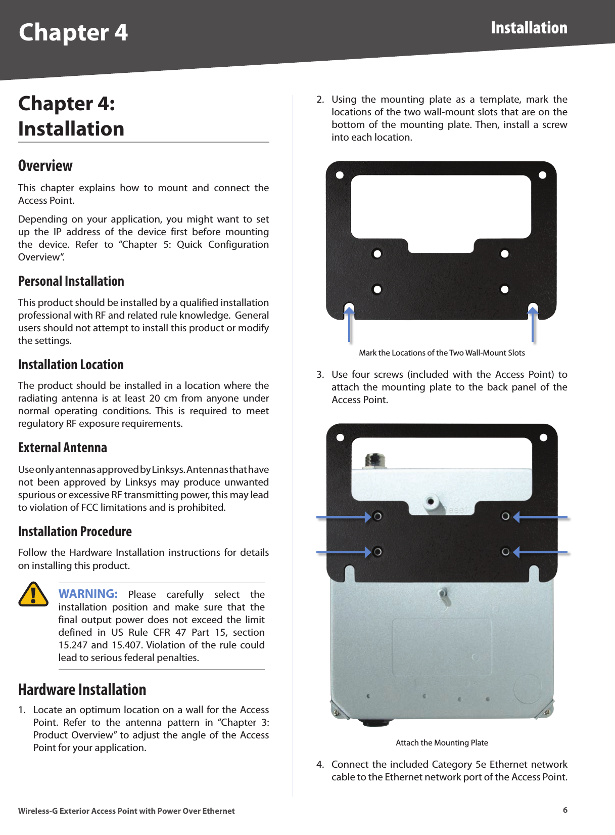 6InstallationWireless-G Exterior Access Point with Power Over EthernetChapter 4Chapter 4:  Installation OverviewThis  chapter  explains  how  to  mount  and  connect  the Access Point.Depending  on  your  application,  you  might  want  to  set up  the  IP  address  of  the  device  first  before  mounting the  device.  Refer  to  “Chapter  5:  Quick  Configuration Overview”.Personal InstallationThis product should be installed by a qualified installation professional with RF and related rule knowledge.  General users should not attempt to install this product or modify the settings.Installation LocationThe product should be installed in a location where the radiating  antenna  is  at  least  20  cm  from  anyone  under normal  operating  conditions.  This  is  required  to  meet regulatory RF exposure requirements.External AntennaUse only antennas approved by Linksys. Antennas that have not  been  approved  by  Linksys  may  produce  unwanted spurious or excessive RF transmitting power, this may lead to violation of FCC limitations and is prohibited.Installation ProcedureFollow  the  Hardware  Installation  instructions  for  details on installing this product. WARNING:  Please  carefully  select  the installation  position  and  make  sure  that  the final  output  power  does  not  exceed  the  limit defined  in  US  Rule  CFR  47  Part  15,  section 15.247 and 15.407. Violation of  the  rule  could lead to serious federal penalties.Hardware InstallationLocate an optimum location on a wall for the Access Point.  Refer  to  the  antenna  pattern  in  “Chapter  3: Product  Overview” to  adjust  the angle  of the Access Point for your application.1.Using  the  mounting  plate  as  a  template,  mark  the locations of the two wall-mount slots that are on the bottom  of  the  mounting  plate. Then,  install  a  screw into each location.Mark the Locations of the Two Wall-Mount SlotsUse  four  screws  (included  with  the  Access  Point)  to attach  the  mounting  plate  to  the  back  panel  of  the Access Point.Attach the Mounting PlateConnect the included  Category 5e Ethernet network cable to the Ethernet network port of the Access Point.  2.3.4.