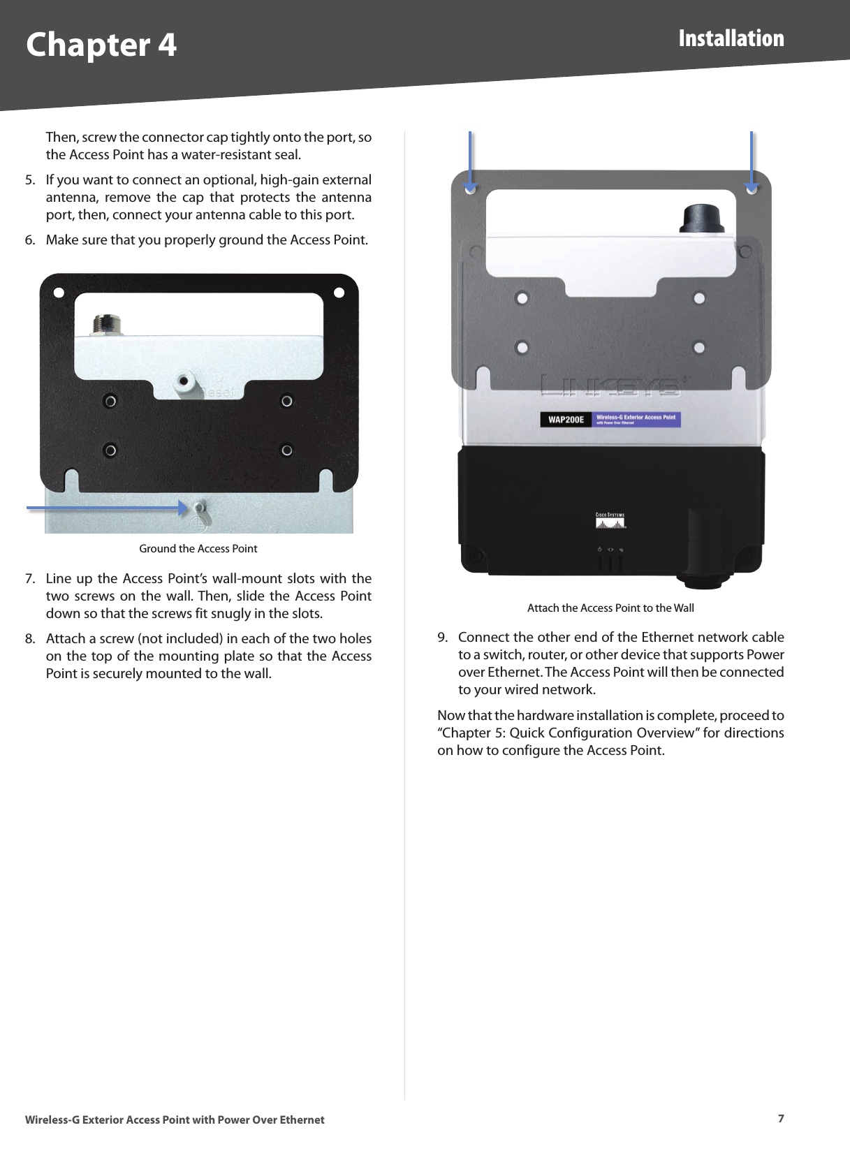 7InstallationWireless-G Exterior Access Point with Power Over EthernetChapter 4Then, screw the connector cap tightly onto the port, so the Access Point has a water-resistant seal.If you want to connect an optional, high-gain external antenna,  remove  the  cap  that  protects  the  antenna port, then, connect your antenna cable to this port.Make sure that you properly ground the Access Point.Ground the Access PointLine up  the Access Point’s  wall-mount slots  with  the two screws on  the  wall. Then,  slide  the  Access Point down so that the screws fit snugly in the slots.Attach a screw (not included) in each of the two holes on the top of the mounting plate so that the Access Point is securely mounted to the wall.5.6.7.8.Attach the Access Point to the WallConnect the other end of the Ethernet network cable to a switch, router, or other device that supports Power over Ethernet. The Access Point will then be connected to your wired network.Now that the hardware installation is complete, proceed to “Chapter 5: Quick Configuration Overview” for directions on how to configure the Access Point.9.
