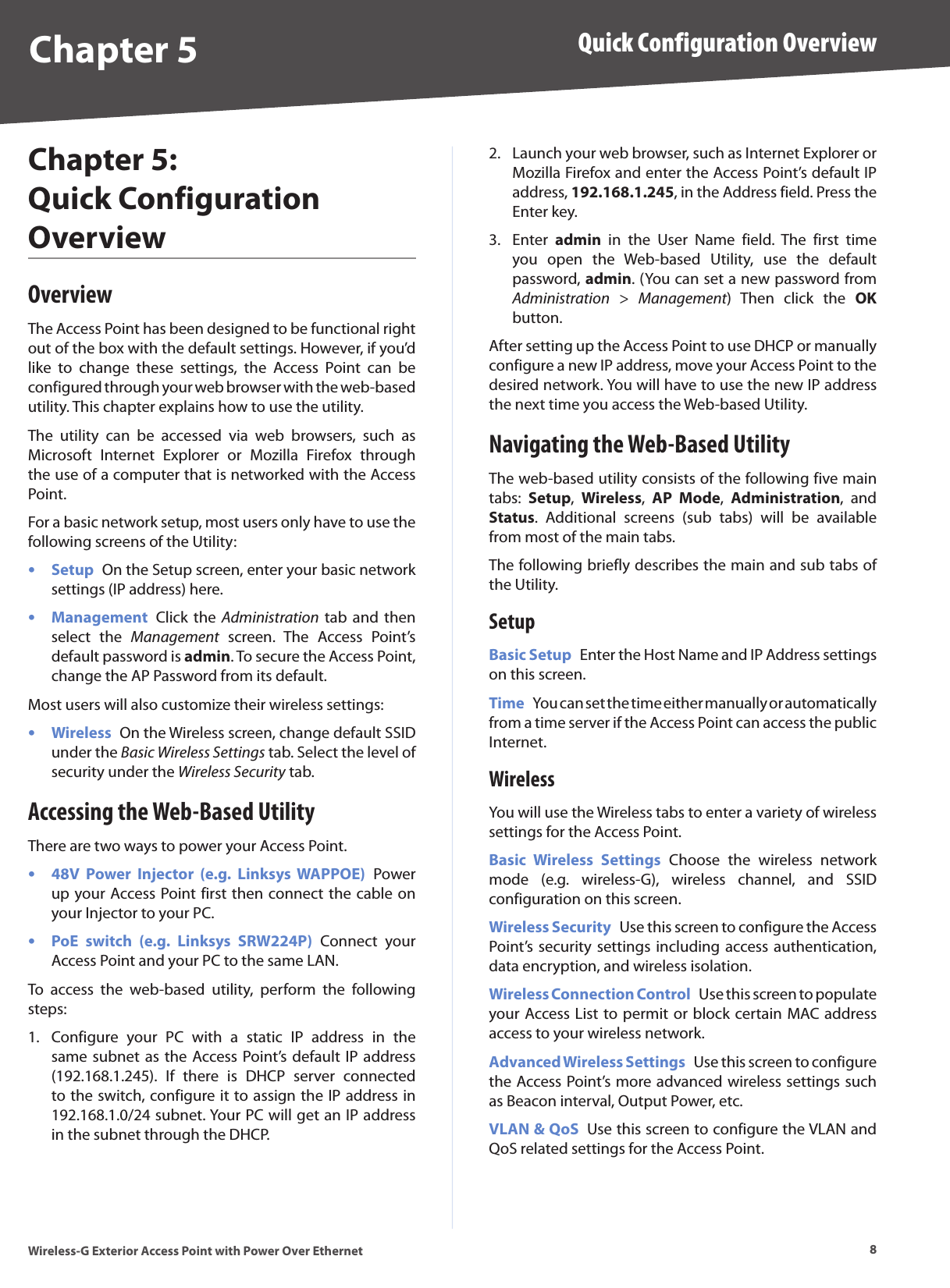 8Quick Configuration OverviewWireless-G Exterior Access Point with Power Over EthernetChapter 5Chapter 5:  Quick Configuration OverviewOverviewThe Access Point has been designed to be functional right out of the box with the default settings. However, if you’d like  to  change  these  settings,  the  Access  Point  can  be configured through your web browser with the web-based utility. This chapter explains how to use the utility.The  utility  can  be  accessed  via  web  browsers,  such  as Microsoft  Internet  Explorer  or  Mozilla  Firefox  through the use of a computer that is networked with the Access Point.For a basic network setup, most users only have to use the following screens of the Utility:Setup  On the Setup screen, enter your basic network settings (IP address) here.Management  Click the  Administration tab  and  then select  the  Management  screen.  The  Access  Point’s default password is admin. To secure the Access Point, change the AP Password from its default.Most users will also customize their wireless settings:Wireless  On the Wireless screen, change default SSID under the Basic Wireless Settings tab. Select the level of security under the Wireless Security tab.Accessing the Web-Based UtilityThere are two ways to power your Access Point.48V  Power  Injector  (e.g.  Linksys  WAPPOE)  Power up your Access Point first then connect the cable on your Injector to your PC. PoE  switch  (e.g.  Linksys  SRW224P)  Connect  your Access Point and your PC to the same LAN.To  access  the  web-based  utility,  perform  the  following steps:Configure  your  PC  with  a  static  IP  address  in  the same subnet as the Access Point’s default  IP address (192.168.1.245).  If  there  is  DHCP  server  connected to the switch, configure it to assign the IP address in 192.168.1.0/24 subnet. Your PC will get an IP address in the subnet through the DHCP.•••••1.Launch your web browser, such as Internet Explorer or Mozilla Firefox and enter the Access Point’s default IP address, 192.168.1.245, in the Address field. Press the Enter key.Enter  admin  in  the  User  Name  field.  The  first  time you  open  the  Web-based  Utility,  use  the  default password, admin. (You can set a new password from Administration  &gt;  Management)  Then  click  the  OK button.After setting up the Access Point to use DHCP or manually configure a new IP address, move your Access Point to the desired network. You will have to use the new IP address the next time you access the Web-based Utility.Navigating the Web-Based UtilityThe web-based utility consists of the following five main tabs:  Setup,  Wireless,  AP  Mode,  Administration,  and Status.  Additional  screens  (sub  tabs)  will  be  available from most of the main tabs.The following briefly describes the main and sub tabs of the Utility.SetupBasic Setup  Enter the Host Name and IP Address settings on this screen.Time  You can set the time either manually or automatically from a time server if the Access Point can access the public Internet. WirelessYou will use the Wireless tabs to enter a variety of wireless settings for the Access Point.Basic  Wireless  Settings  Choose  the  wireless  network mode  (e.g.  wireless-G),  wireless  channel,  and  SSID configuration on this screen.Wireless Security  Use this screen to configure the Access Point’s security settings including access authentication, data encryption, and wireless isolation.Wireless Connection Control  Use this screen to populate your Access List to permit or block certain MAC address access to your wireless network.Advanced Wireless Settings  Use this screen to configure the Access Point’s more advanced wireless settings such as Beacon interval, Output Power, etc.VLAN &amp; QoS  Use this screen to configure the VLAN and QoS related settings for the Access Point.2.3.