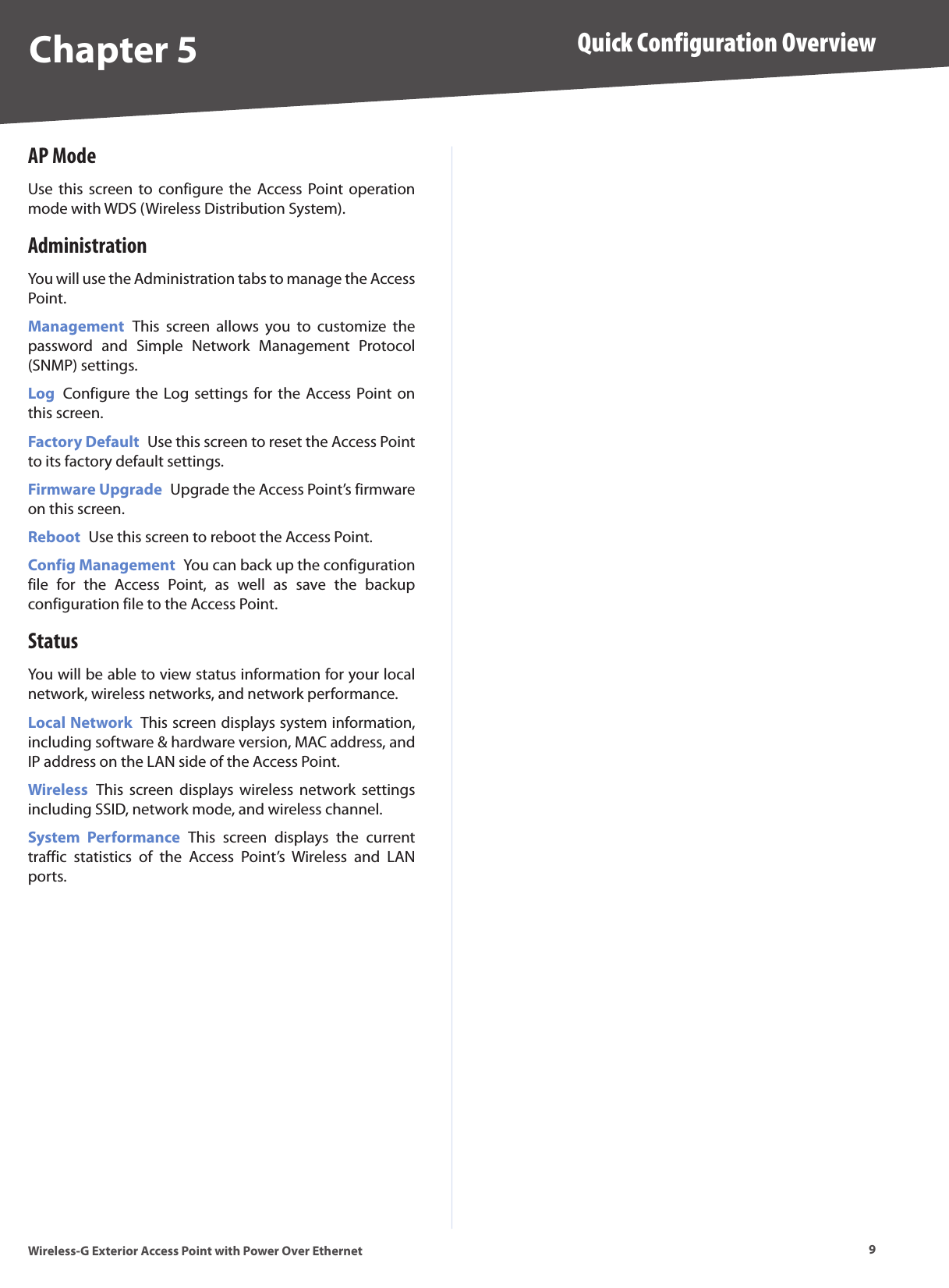 9Quick Configuration OverviewWireless-G Exterior Access Point with Power Over EthernetChapter 5AP ModeUse this  screen to  configure the  Access Point  operation mode with WDS (Wireless Distribution System).AdministrationYou will use the Administration tabs to manage the Access Point.Management  This  screen  allows  you  to  customize  the password  and  Simple  Network  Management  Protocol (SNMP) settings.Log  Configure the  Log settings  for the  Access Point on this screen.Factory Default  Use this screen to reset the Access Point to its factory default settings.Firmware Upgrade  Upgrade the Access Point’s firmware on this screen.Reboot  Use this screen to reboot the Access Point.Config Management  You can back up the configuration file  for  the  Access  Point,  as  well  as  save  the  backup configuration file to the Access Point.StatusYou will be able to view status information for your local network, wireless networks, and network performance.Local Network  This screen displays system information, including software &amp; hardware version, MAC address, and IP address on the LAN side of the Access Point.Wireless  This  screen  displays  wireless  network  settings including SSID, network mode, and wireless channel.System  Performance  This  screen  displays  the  current traffic  statistics  of  the  Access  Point’s  Wireless  and  LAN ports.