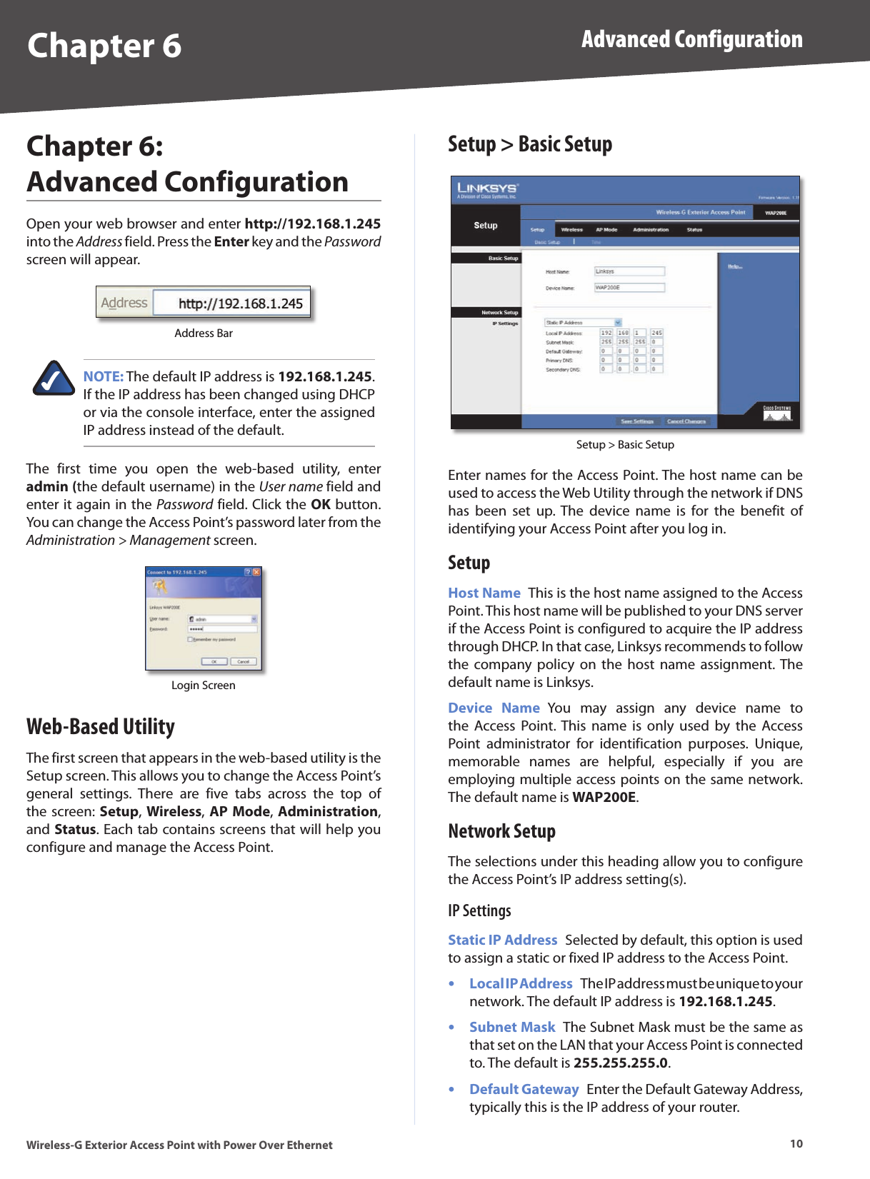 Chapter 6 Advanced Configuration10Wireless-G Exterior Access Point with Power Over EthernetChapter 6:  Advanced ConfigurationOpen your web browser and enter http://192.168.1.245 into the Address field. Press the Enter key and the Password screen will appear. Address BarNOTE: The default IP address is 192.168.1.245. If the IP address has been changed using DHCP or via the console interface, enter the assigned IP address instead of the default.The  first  time  you  open  the  web-based  utility,  enter admin (the default username) in the User name field and enter it again in the Password field. Click the OK button. You can change the Access Point’s password later from the Administration &gt; Management screen.Login ScreenWeb-Based UtilityThe first screen that appears in the web-based utility is the Setup screen. This allows you to change the Access Point’s general  settings.  There  are  five  tabs  across  the  top  of the screen: Setup, Wireless, AP Mode, Administration, and Status. Each tab contains screens that will help you configure and manage the Access Point.Setup &gt; Basic SetupSetup &gt; Basic SetupEnter names for the Access Point. The host name can be used to access the Web Utility through the network if DNS has  been  set  up. The  device  name  is  for  the  benefit  of identifying your Access Point after you log in.SetupHost Name  This is the host name assigned to the Access Point. This host name will be published to your DNS server if the Access Point is configured to acquire the IP address through DHCP. In that case, Linksys recommends to follow the  company policy  on  the  host  name assignment. The default name is Linksys.Device  Name  You  may  assign  any  device  name  to the  Access  Point. This  name  is  only  used  by  the  Access Point  administrator  for  identification  purposes.  Unique, memorable  names  are  helpful,  especially  if  you  are employing multiple access points on the same network. The default name is WAP200E.Network SetupThe selections under this heading allow you to configure the Access Point’s IP address setting(s).IP SettingsStatic IP Address  Selected by default, this option is used to assign a static or fixed IP address to the Access Point.Local IP Address  The IP address must be unique to your network. The default IP address is 192.168.1.245.Subnet Mask  The Subnet Mask must be the same as that set on the LAN that your Access Point is connected to. The default is 255.255.255.0.Default Gateway  Enter the Default Gateway Address, typically this is the IP address of your router.•••