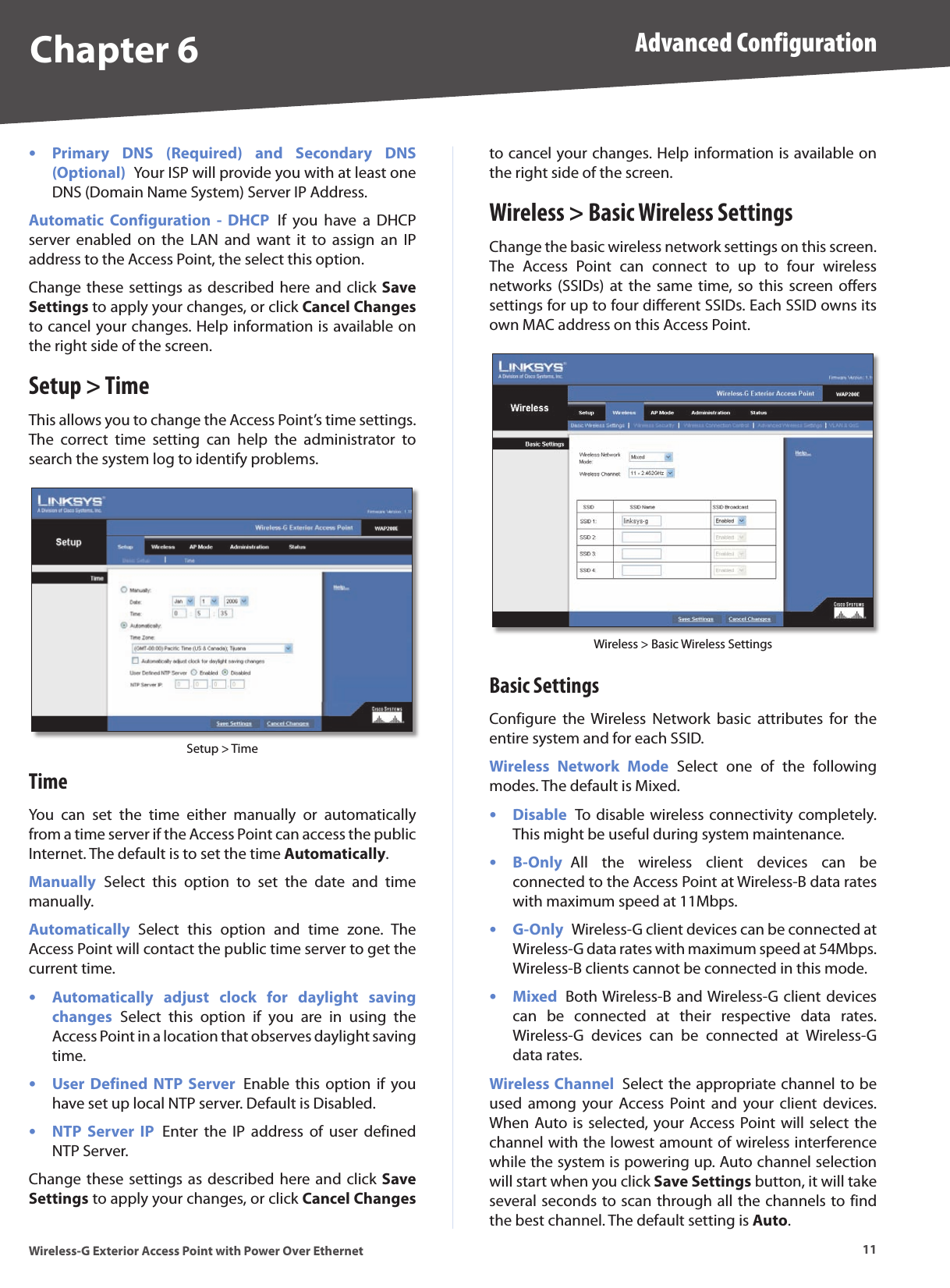Chapter 6 Advanced Configuration11Wireless-G Exterior Access Point with Power Over EthernetPrimary  DNS  (Required)  and  Secondary  DNS (Optional)  Your ISP will provide you with at least one DNS (Domain Name System) Server IP Address.Automatic  Configuration  -  DHCP  If  you  have  a  DHCP server  enabled  on  the  LAN  and  want  it  to  assign  an  IP address to the Access Point, the select this option.Change these settings  as described  here and click  Save Settings to apply your changes, or click Cancel Changes to cancel your changes. Help information is available on the right side of the screen.Setup &gt; TimeThis allows you to change the Access Point’s time settings. The  correct  time  setting  can  help  the  administrator  to search the system log to identify problems. Setup &gt; TimeTimeYou  can  set  the  time  either  manually  or  automatically from a time server if the Access Point can access the public Internet. The default is to set the time Automatically.Manually  Select  this  option  to  set  the  date  and  time manually. Automatically  Select  this  option  and  time  zone.  The Access Point will contact the public time server to get the current time.Automatically  adjust  clock  for  daylight  saving changes  Select  this  option  if  you  are  in  using  the Access Point in a location that observes daylight saving time.User Defined  NTP  Server  Enable  this  option if  you have set up local NTP server. Default is Disabled. NTP  Server  IP  Enter  the  IP  address  of  user  defined NTP Server. Change these settings  as described  here and click  Save Settings to apply your changes, or click Cancel Changes ••••to cancel your changes. Help information is available on the right side of the screen.Wireless &gt; Basic Wireless SettingsChange the basic wireless network settings on this screen. The  Access  Point  can  connect  to  up  to  four  wireless networks  (SSIDs)  at  the  same  time, so  this  screen  offers settings for up to four different SSIDs. Each SSID owns its own MAC address on this Access Point.Wireless &gt; Basic Wireless SettingsBasic SettingsConfigure  the  Wireless  Network  basic  attributes  for  the entire system and for each SSID. Wireless  Network  Mode  Select  one  of  the  following modes. The default is Mixed.Disable  To disable  wireless connectivity  completely. This might be useful during system maintenance. B-Only  All  the  wireless  client  devices  can  be connected to the Access Point at Wireless-B data rates with maximum speed at 11Mbps.G-Only  Wireless-G client devices can be connected at Wireless-G data rates with maximum speed at 54Mbps. Wireless-B clients cannot be connected in this mode. Mixed  Both Wireless-B and Wireless-G client devices can  be  connected  at  their  respective  data  rates. Wireless-G  devices  can  be  connected  at  Wireless-G data rates. Wireless Channel  Select the appropriate channel to be used  among  your  Access  Point  and  your  client  devices. When Auto is selected, your Access Point will  select  the channel with the lowest amount of wireless interference while the system is powering up. Auto channel selection will start when you click Save Settings button, it will take several seconds to scan through all the channels to find the best channel. The default setting is Auto.••••