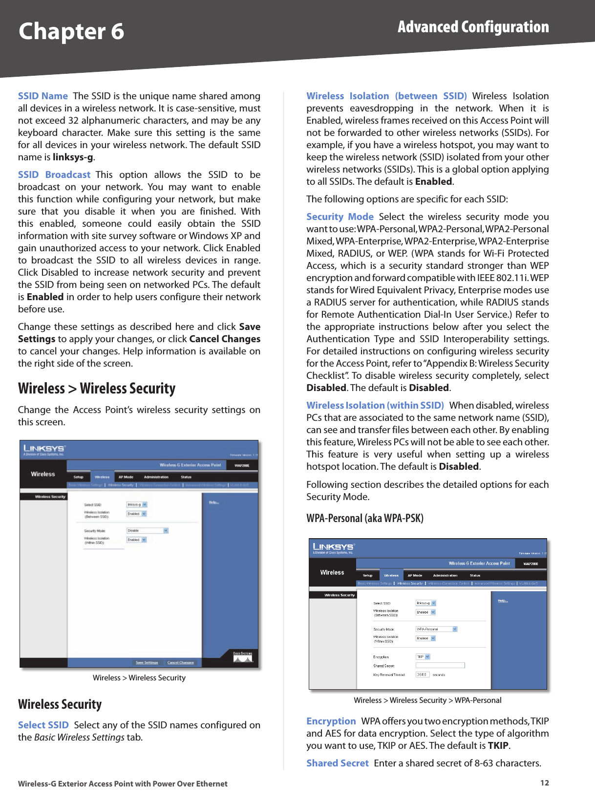 Chapter 6 Advanced Configuration12Wireless-G Exterior Access Point with Power Over EthernetSSID Name  The SSID is the unique name shared among all devices in a wireless network. It is case-sensitive, must not exceed 32 alphanumeric characters, and may be any keyboard  character.  Make  sure  this  setting  is  the  same for all devices in your wireless network. The default SSID name is linksys-g.SSID  Broadcast  This  option  allows  the  SSID  to  be broadcast  on  your  network.  You  may  want  to  enable this function while  configuring your  network,  but  make sure  that  you  disable  it  when  you  are  finished.  With this  enabled,  someone  could  easily  obtain  the  SSID information with site survey software or Windows XP and gain unauthorized access to your network. Click Enabled to  broadcast  the  SSID  to  all  wireless  devices  in  range. Click Disabled  to increase network security and prevent the SSID from being seen on networked PCs. The default is Enabled in order to help users configure their network before use. Change these settings  as described  here and click  Save Settings to apply your changes, or click Cancel Changes to cancel your changes. Help information is available on the right side of the screen.Wireless &gt; Wireless SecurityChange  the  Access  Point’s  wireless  security  settings  on this screen.Wireless &gt; Wireless SecurityWireless SecuritySelect SSID  Select any of the SSID names configured on the Basic Wireless Settings tab.Wireless  Isolation  (between  SSID)  Wireless  Isolation prevents  eavesdropping  in  the  network.  When  it  is Enabled, wireless frames received on this Access Point will not be forwarded to other wireless networks (SSIDs). For example, if you have a wireless hotspot, you may want to keep the wireless network (SSID) isolated from your other wireless networks (SSIDs). This is a global option applying to all SSIDs. The default is Enabled.The following options are specific for each SSID:Security  Mode  Select  the  wireless  security  mode  you want to use: WPA-Personal, WPA2-Personal, WPA2-Personal Mixed, WPA-Enterprise, WPA2-Enterprise, WPA2-Enterprise Mixed, RADIUS,  or WEP. (WPA stands  for Wi-Fi Protected Access,  which  is  a  security  standard  stronger  than  WEP encryption and forward compatible with IEEE 802.11i. WEP stands for Wired Equivalent Privacy, Enterprise modes use a RADIUS server for authentication, while RADIUS stands for Remote Authentication Dial-In User Service.) Refer to the  appropriate  instructions  below  after  you  select  the Authentication  Type  and  SSID  Interoperability  settings. For detailed instructions on configuring wireless security for the Access Point, refer to “Appendix B: Wireless Security Checklist”. To disable wireless security completely, select Disabled. The default is Disabled.Wireless Isolation (within SSID)  When disabled, wireless PCs that are associated to the same network name (SSID), can see and transfer files between each other. By enabling this feature, Wireless PCs will not be able to see each other. This  feature  is  very  useful  when  setting  up  a  wireless hotspot location. The default is Disabled. Following section describes the detailed options for each Security Mode.WPA-Personal (aka WPA-PSK)Wireless &gt; Wireless Security &gt; WPA-PersonalEncryption  WPA offers you two encryption methods, TKIP and AES for data encryption. Select the type of algorithm you want to use, TKIP or AES. The default is TKIP. Shared Secret  Enter a shared secret of 8-63 characters. 