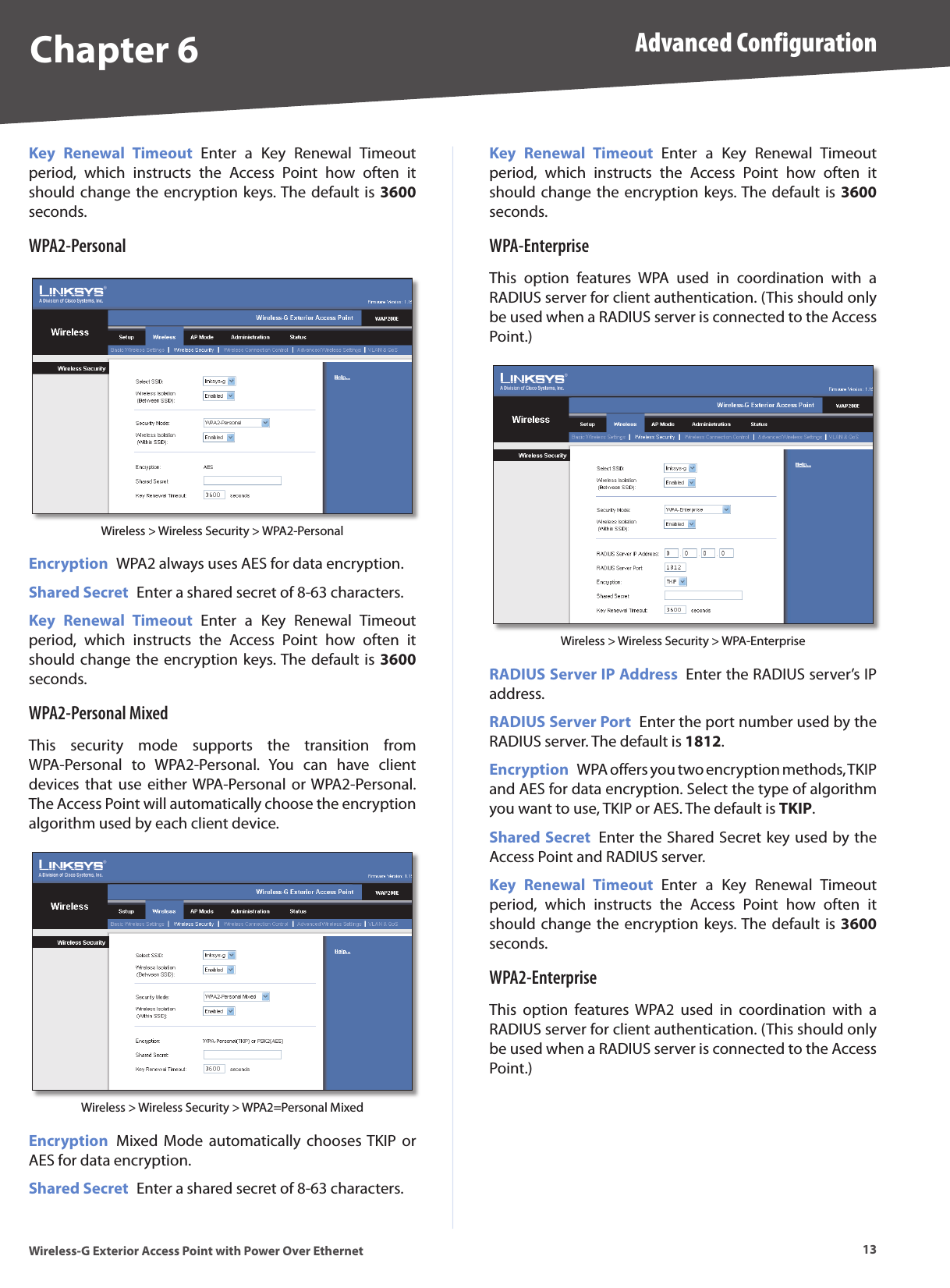 Chapter 6 Advanced Configuration13Wireless-G Exterior Access Point with Power Over EthernetKey  Renewal  Timeout  Enter  a  Key  Renewal  Timeout period,  which  instructs  the  Access  Point  how  often  it should change the encryption keys. The default is 3600 seconds.WPA2-PersonalWireless &gt; Wireless Security &gt; WPA2-PersonalEncryption  WPA2 always uses AES for data encryption.Shared Secret  Enter a shared secret of 8-63 characters. Key  Renewal  Timeout  Enter  a  Key  Renewal  Timeout period,  which  instructs  the  Access  Point  how  often  it should change the encryption keys. The default is 3600 seconds.WPA2-Personal MixedThis  security  mode  supports  the  transition  from WPA-Personal  to  WPA2-Personal.  You  can  have  client devices that  use  either WPA-Personal  or WPA2-Personal. The Access Point will automatically choose the encryption algorithm used by each client device.Wireless &gt; Wireless Security &gt; WPA2=Personal MixedEncryption  Mixed  Mode automatically  chooses TKIP  or AES for data encryption.Shared Secret  Enter a shared secret of 8-63 characters. Key  Renewal  Timeout  Enter  a  Key  Renewal  Timeout period,  which  instructs  the  Access  Point  how  often  it should change the encryption keys. The default is 3600 seconds.WPA-EnterpriseThis  option  features  WPA  used  in  coordination  with  a RADIUS server for client authentication. (This should only be used when a RADIUS server is connected to the Access Point.)Wireless &gt; Wireless Security &gt; WPA-EnterpriseRADIUS Server IP Address  Enter the RADIUS server’s IP address.RADIUS Server Port  Enter the port number used by the RADIUS server. The default is 1812.Encryption  WPA offers you two encryption methods, TKIP and AES for data encryption. Select the type of algorithm you want to use, TKIP or AES. The default is TKIP. Shared Secret  Enter the Shared Secret key used by the Access Point and RADIUS server.Key  Renewal  Timeout  Enter  a  Key  Renewal  Timeout period,  which  instructs  the  Access  Point  how  often  it should change the encryption keys. The default is 3600 seconds.WPA2-EnterpriseThis  option  features  WPA2  used  in  coordination  with  a RADIUS server for client authentication. (This should only be used when a RADIUS server is connected to the Access Point.)