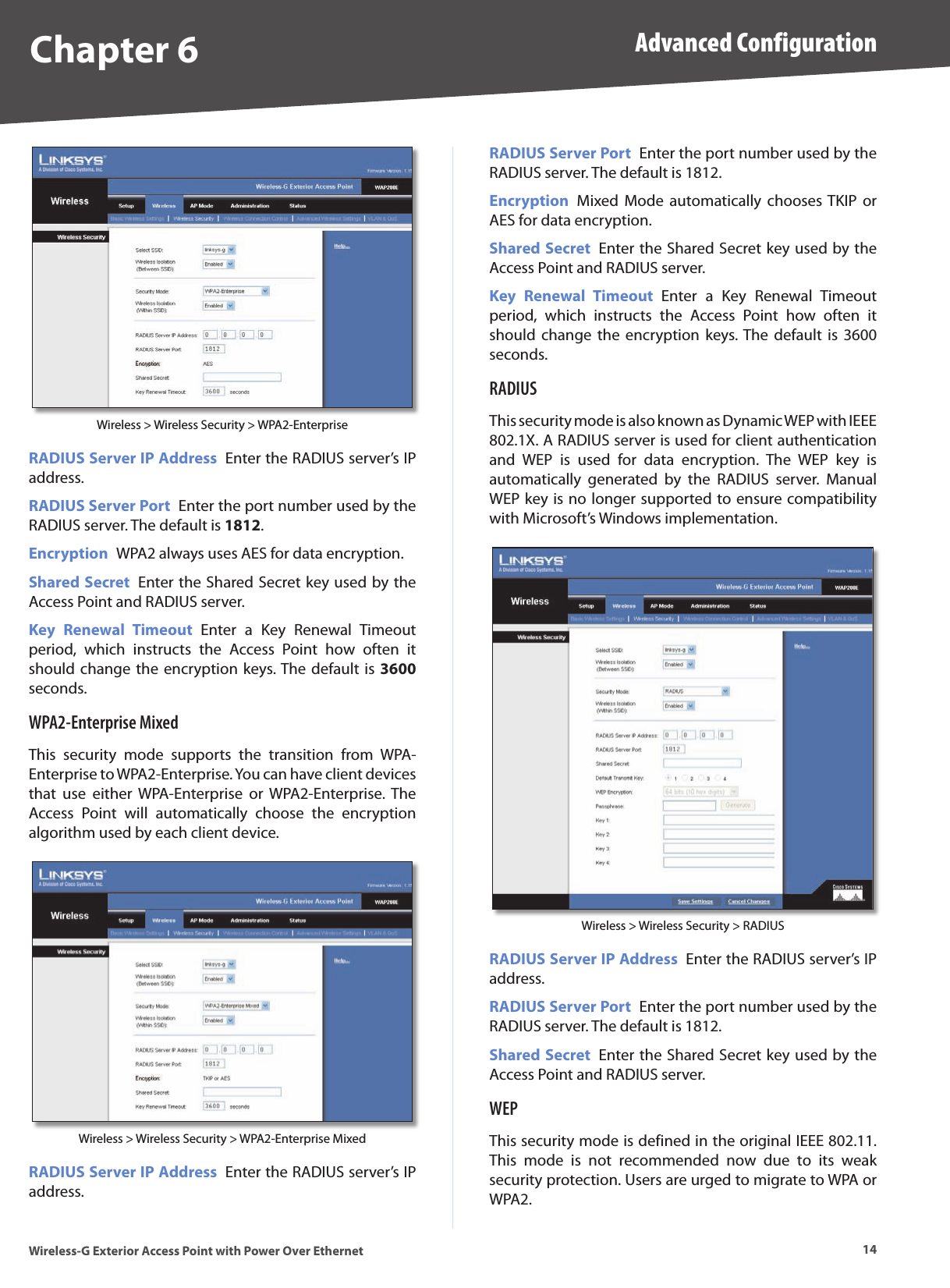 Chapter 6 Advanced Configuration14Wireless-G Exterior Access Point with Power Over EthernetWireless &gt; Wireless Security &gt; WPA2-EnterpriseRADIUS Server IP Address  Enter the RADIUS server’s IP address.RADIUS Server Port  Enter the port number used by the RADIUS server. The default is 1812.Encryption  WPA2 always uses AES for data encryption. Shared Secret  Enter the Shared Secret key used by the Access Point and RADIUS server.Key  Renewal  Timeout  Enter  a  Key  Renewal  Timeout period,  which  instructs  the  Access  Point  how  often  it should change the encryption keys. The default is 3600 seconds.WPA2-Enterprise MixedThis  security  mode  supports  the  transition  from  WPA-Enterprise to WPA2-Enterprise. You can have client devices that  use  either  WPA-Enterprise  or WPA2-Enterprise.  The Access  Point  will  automatically  choose  the  encryption algorithm used by each client device.Wireless &gt; Wireless Security &gt; WPA2-Enterprise MixedRADIUS Server IP Address  Enter the RADIUS server’s IP address.RADIUS Server Port  Enter the port number used by the RADIUS server. The default is 1812.Encryption  Mixed  Mode automatically  chooses TKIP  or AES for data encryption.Shared Secret  Enter the Shared Secret key used by the Access Point and RADIUS server.Key  Renewal  Timeout  Enter  a  Key  Renewal  Timeout period,  which  instructs  the  Access  Point  how  often  it should  change  the  encryption keys. The  default  is  3600 seconds.RADIUSThis security mode is also known as Dynamic WEP with IEEE 802.1X. A RADIUS server is used for client authentication and  WEP  is  used  for  data  encryption.  The  WEP  key  is automatically  generated  by  the  RADIUS  server.  Manual WEP key is no longer supported to ensure compatibility with Microsoft’s Windows implementation.Wireless &gt; Wireless Security &gt; RADIUSRADIUS Server IP Address  Enter the RADIUS server’s IP address.RADIUS Server Port  Enter the port number used by the RADIUS server. The default is 1812.Shared Secret  Enter the Shared Secret key used by the Access Point and RADIUS server.WEPThis security mode is defined in the original IEEE 802.11. This  mode  is  not  recommended  now  due  to  its  weak security protection. Users are urged to migrate to WPA or WPA2.