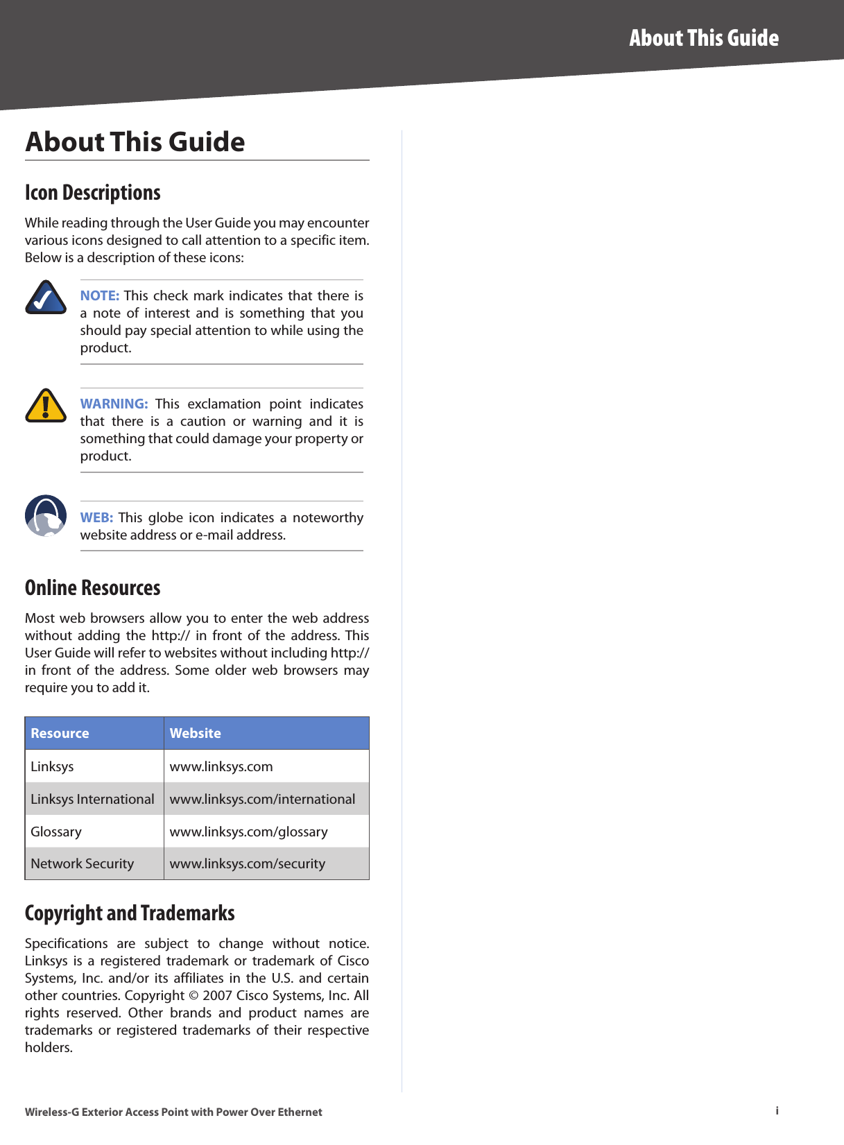 iAbout This GuideWireless-G Exterior Access Point with Power Over EthernetAbout This GuideIcon DescriptionsWhile reading through the User Guide you may encounter various icons designed to call attention to a specific item. Below is a description of these icons:NOTE: This  check  mark  indicates  that  there  is a  note  of  interest  and  is  something  that  you should pay special attention to while using the product. WARNING:  This  exclamation  point  indicates that  there  is  a  caution  or  warning  and  it  is something that could damage your property or product.WEB:  This  globe  icon  indicates  a  noteworthy website address or e-mail address.Online ResourcesMost web browsers allow you to enter the web address without  adding  the  http://  in  front  of  the  address. This User Guide will refer to websites without including http:// in  front  of  the  address.  Some  older  web  browsers  may require you to add it.Resource WebsiteLinksys www.linksys.comLinksys International  www.linksys.com/internationalGlossary www.linksys.com/glossaryNetwork Security www.linksys.com/securityCopyright and TrademarksSpecifications  are  subject  to  change  without  notice. Linksys  is  a  registered  trademark  or  trademark  of  Cisco Systems,  Inc.  and/or  its  affiliates  in  the  U.S.  and  certain other countries. Copyright © 2007 Cisco Systems, Inc. All rights  reserved.  Other  brands  and  product  names  are trademarks  or  registered  trademarks  of  their  respective holders.