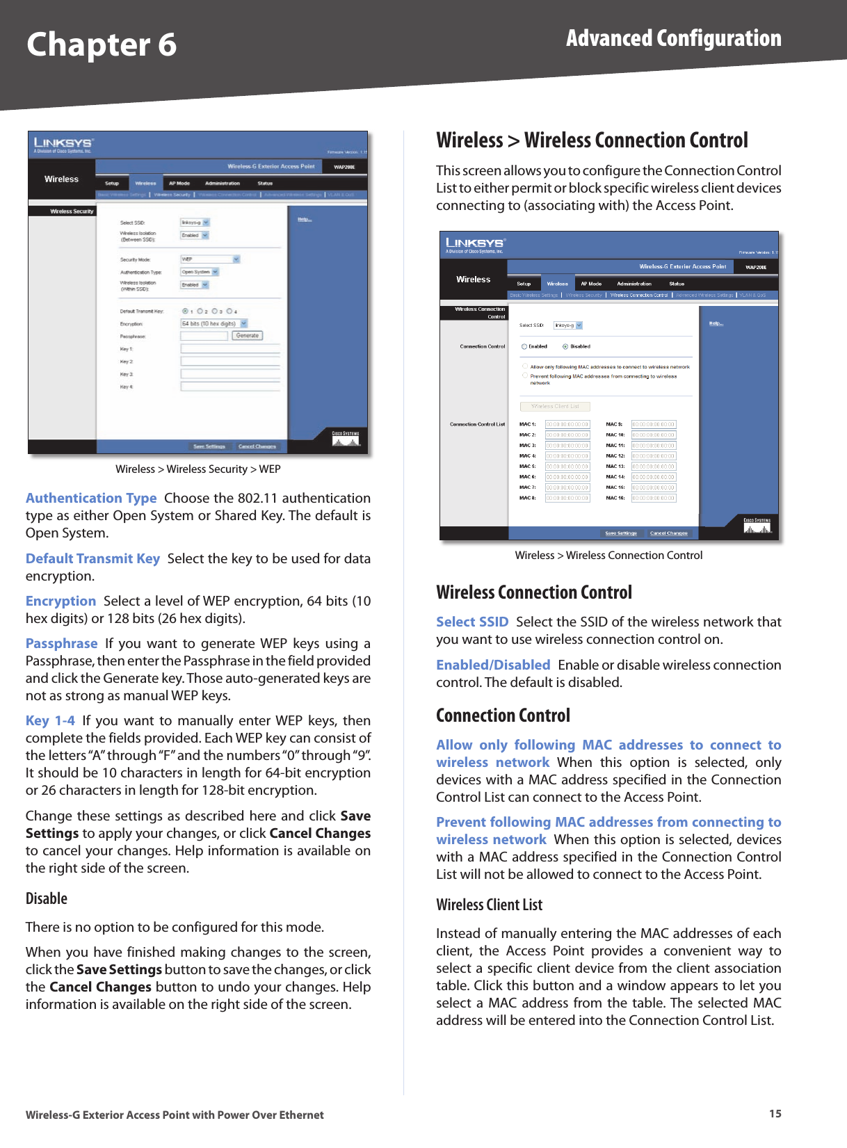 Chapter 6 Advanced Configuration15Wireless-G Exterior Access Point with Power Over EthernetWireless &gt; Wireless Security &gt; WEPAuthentication Type  Choose the 802.11 authentication type as either Open System or Shared Key. The default is Open System. Default Transmit Key  Select the key to be used for data encryption.Encryption  Select a level of WEP encryption, 64 bits (10 hex digits) or 128 bits (26 hex digits).Passphrase  If  you  want  to  generate WEP  keys  using  a Passphrase, then enter the Passphrase in the field provided and click the Generate key. Those auto-generated keys are not as strong as manual WEP keys. Key  1-4  If  you  want  to  manually  enter  WEP  keys,  then complete the fields provided. Each WEP key can consist of the letters “A” through “F” and the numbers “0” through “9”. It should be 10 characters in length for 64-bit encryption or 26 characters in length for 128-bit encryption.Change these settings  as described  here and click  Save Settings to apply your changes, or click Cancel Changes to cancel your changes. Help information is available on the right side of the screen.DisableThere is no option to be configured for this mode.When you have finished  making  changes  to the  screen, click the Save Settings button to save the changes, or click the Cancel Changes button to undo your changes. Help information is available on the right side of the screen.Wireless &gt; Wireless Connection ControlThis screen allows you to configure the Connection Control List to either permit or block specific wireless client devices connecting to (associating with) the Access Point.Wireless &gt; Wireless Connection ControlWireless Connection ControlSelect SSID  Select the SSID of the wireless network that you want to use wireless connection control on.Enabled/Disabled  Enable or disable wireless connection control. The default is disabled.Connection ControlAllow  only  following  MAC  addresses  to  connect  to wireless  network  When  this  option  is  selected,  only devices with a MAC address specified in the Connection Control List can connect to the Access Point.Prevent following MAC addresses from connecting to wireless network  When this option is selected, devices with a MAC address specified in the Connection Control List will not be allowed to connect to the Access Point.Wireless Client ListInstead of manually entering the MAC addresses of each client,  the  Access  Point  provides  a  convenient  way  to select a specific client device from the client association table. Click this button and a window appears to let you select  a  MAC address  from the  table. The selected MAC address will be entered into the Connection Control List. 