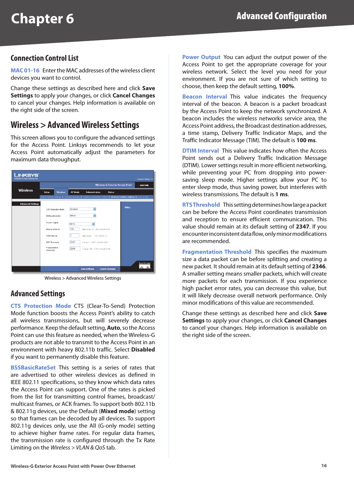 Chapter 6 Advanced Configuration16Wireless-G Exterior Access Point with Power Over EthernetConnection Control ListMAC 01-16  Enter the MAC addresses of the wireless client devices you want to control.Change these settings  as described  here and click  Save Settings to apply your changes, or click Cancel Changes to cancel your changes. Help information is available on the right side of the screen.Wireless &gt; Advanced Wireless SettingsThis screen allows you to configure the advanced settings for  the  Access  Point.  Linksys  recommends  to  let  your Access  Point  automatically  adjust  the  parameters  for maximum data throughput. Wireless &gt; Advanced Wireless SettingsAdvanced SettingsCTS  Protection  Mode  CTS  (Clear-To-Send)  Protection Mode function boosts the Access Point’s ability to catch all  wireless  transmissions,  but  will  severely  decrease performance. Keep the default setting, Auto, so the Access Point can use this feature as needed, when the Wireless-G products are not able to transmit to the Access Point in an environment with heavy 802.11b traffic. Select Disabled if you want to permanently disable this feature.BSSBasicRateSet  This  setting  is  a  series  of  rates  that are  advertised  to  other  wireless  devices  as  defined  in IEEE 802.11 specifications, so they know which data rates the Access Point can support. One of the rates is picked from  the  list  for  transmitting  control  frames,  broadcast/multicast frames, or ACK frames. To support both 802.11b &amp; 802.11g devices, use the Default (Mixed mode) setting so that frames can be decoded by all devices. To support 802.11g  devices  only,  use  the  All (G-only mode)  setting to  achieve  higher  frame  rates.  For  regular  data  frames, the  transmission  rate  is  configured  through  the Tx  Rate Limiting on the Wireless &gt; VLAN &amp; QoS tab.Power Output  You can  adjust the output power of the Access  Point  to  get  the  appropriate  coverage  for  your wireless  network.  Select  the  level  you  need  for  your environment.  If  you  are  not  sure  of  which  setting  to choose, then keep the default setting, 100%.Beacon  Interval  This  value  indicates  the  frequency interval  of  the  beacon.  A  beacon  is  a  packet  broadcast by the Access Point to keep the network synchronized. A beacon includes  the  wireless  networks  service area,  the Access Point address, the Broadcast destination addresses, a  time  stamp,  Delivery  Traffic  Indicator  Maps,  and  the Traffic Indicator Message (TIM). The default is 100 ms.DTIM Interval  This value indicates how often the Access Point  sends  out  a  Delivery  Traffic  Indication  Message (DTIM). Lower settings result in more efficient networking, while  preventing  your  PC  from  dropping  into  power-saving  sleep  mode.  Higher  settings  allow  your  PC  to enter sleep mode, thus saving power, but interferes with wireless transmissions. The default is 1 ms.RTS Threshold  This setting determines how large a packet can be before the Access Point coordinates transmission and  reception  to  ensure  efficient  communication.  This value should remain at its default setting of 2347. If you encounter inconsistent data flow, only minor modifications are recommended.Fragmentation Threshold  This  specifies  the maximum size a data packet can be before splitting and creating a new packet. It should remain at its default setting of 2346. A smaller setting means smaller packets, which will create more  packets  for  each  transmission.  If  you  experience high packet error rates, you can decrease this value, but it will likely decrease overall network performance. Only minor modifications of this value are recommended.Change these settings  as described  here and click  Save Settings to apply your changes, or click Cancel Changes to cancel your changes. Help information is available on the right side of the screen.