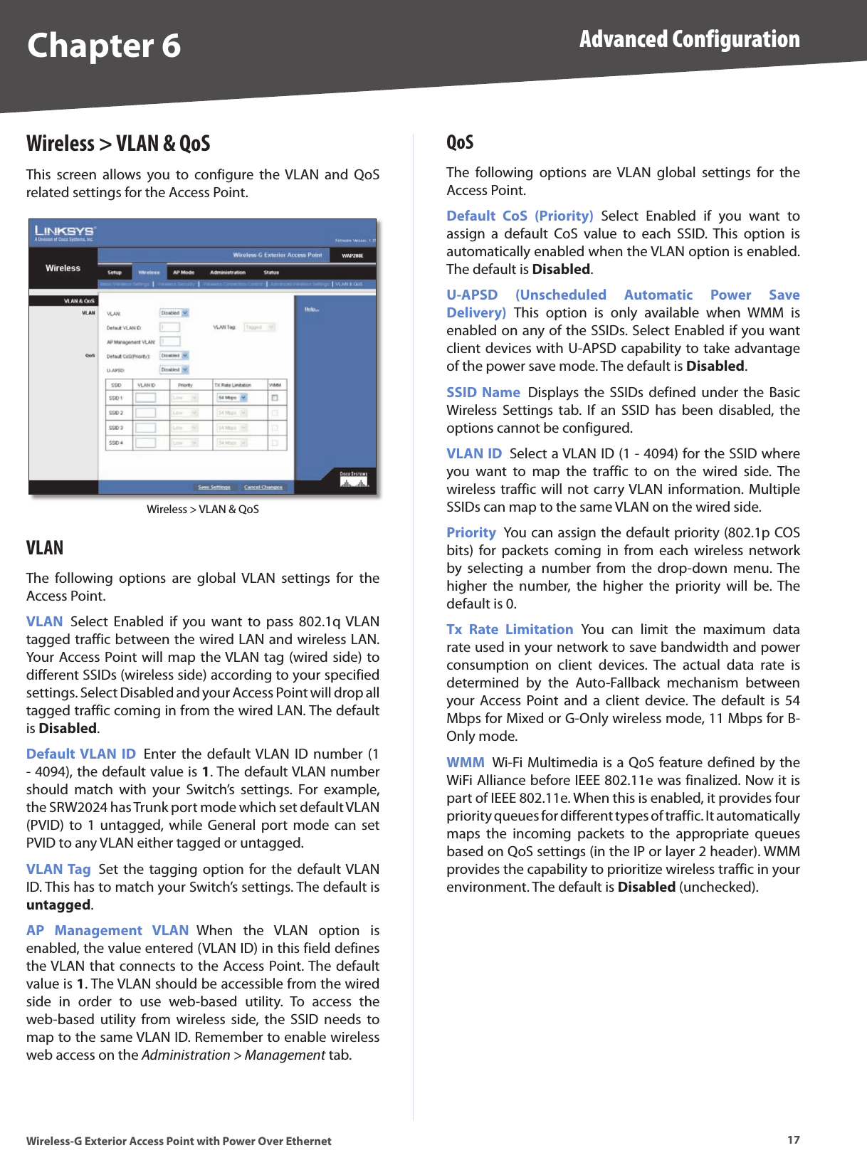 Chapter 6 Advanced Configuration17Wireless-G Exterior Access Point with Power Over EthernetWireless &gt; VLAN &amp; QoSThis  screen  allows  you  to  configure  the VLAN  and  QoS related settings for the Access Point.Wireless &gt; VLAN &amp; QoSVLANThe  following  options  are  global  VLAN  settings  for  the Access Point.VLAN  Select  Enabled  if  you  want  to  pass  802.1q VLAN tagged traffic between the wired LAN and wireless LAN. Your Access Point will map the VLAN tag (wired side) to different SSIDs (wireless side) according to your specified settings. Select Disabled and your Access Point will drop all tagged traffic coming in from the wired LAN. The default is Disabled.Default VLAN  ID  Enter  the  default VLAN  ID  number  (1 - 4094), the default value is 1. The default VLAN number should  match  with  your  Switch’s  settings.  For  example, the SRW2024 has Trunk port mode which set default VLAN (PVID) to  1  untagged, while  General  port  mode  can  set PVID to any VLAN either tagged or untagged.VLAN Tag  Set the  tagging  option  for  the  default VLAN ID. This has to match your Switch’s settings. The default is untagged.AP  Management  VLAN  When  the  VLAN  option  is enabled, the value entered (VLAN ID) in this field defines the VLAN that connects to the Access Point. The default value is 1. The VLAN should be accessible from the wired side  in  order  to  use  web-based  utility.  To  access  the web-based  utility  from  wireless  side,  the  SSID  needs  to map to the same VLAN ID. Remember to enable wireless web access on the Administration &gt; Management tab.QoSThe  following  options  are  VLAN  global  settings  for  the Access Point.Default  CoS  (Priority)  Select  Enabled  if  you  want  to assign  a  default  CoS  value  to  each  SSID.  This  option  is automatically enabled when the VLAN option is enabled. The default is Disabled.U-APSD  (Unscheduled  Automatic  Power  Save Delivery)  This  option  is  only  available  when  WMM  is enabled on any of the SSIDs. Select Enabled if you want client devices with U-APSD capability to take advantage of the power save mode. The default is Disabled.SSID  Name  Displays  the  SSIDs defined  under  the  Basic Wireless  Settings  tab.  If  an  SSID  has  been  disabled,  the options cannot be configured.VLAN ID  Select a VLAN ID (1 - 4094) for the SSID where you  want  to  map  the  traffic  to  on  the  wired  side.  The wireless traffic will not  carry VLAN information. Multiple SSIDs can map to the same VLAN on the wired side. Priority  You can assign the default priority (802.1p COS bits)  for  packets  coming  in  from  each  wireless  network by  selecting  a  number  from  the  drop-down  menu. The higher  the  number,  the  higher  the  priority  will  be.  The default is 0. Tx  Rate  Limitation  You  can  limit  the  maximum  data rate used in your network to save bandwidth and power consumption  on  client  devices.  The  actual  data  rate  is determined  by  the  Auto-Fallback  mechanism  between your  Access Point  and  a  client  device. The  default  is  54 Mbps for Mixed or G-Only wireless mode, 11 Mbps for B-Only mode.WMM  Wi-Fi Multimedia is a QoS feature defined by the WiFi Alliance before IEEE 802.11e was finalized. Now it is part of IEEE 802.11e. When this is enabled, it provides four priority queues for different types of traffic. It automatically maps  the  incoming  packets  to  the  appropriate  queues based on QoS settings (in the IP or layer 2 header). WMM provides the capability to prioritize wireless traffic in your environment. The default is Disabled (unchecked). 