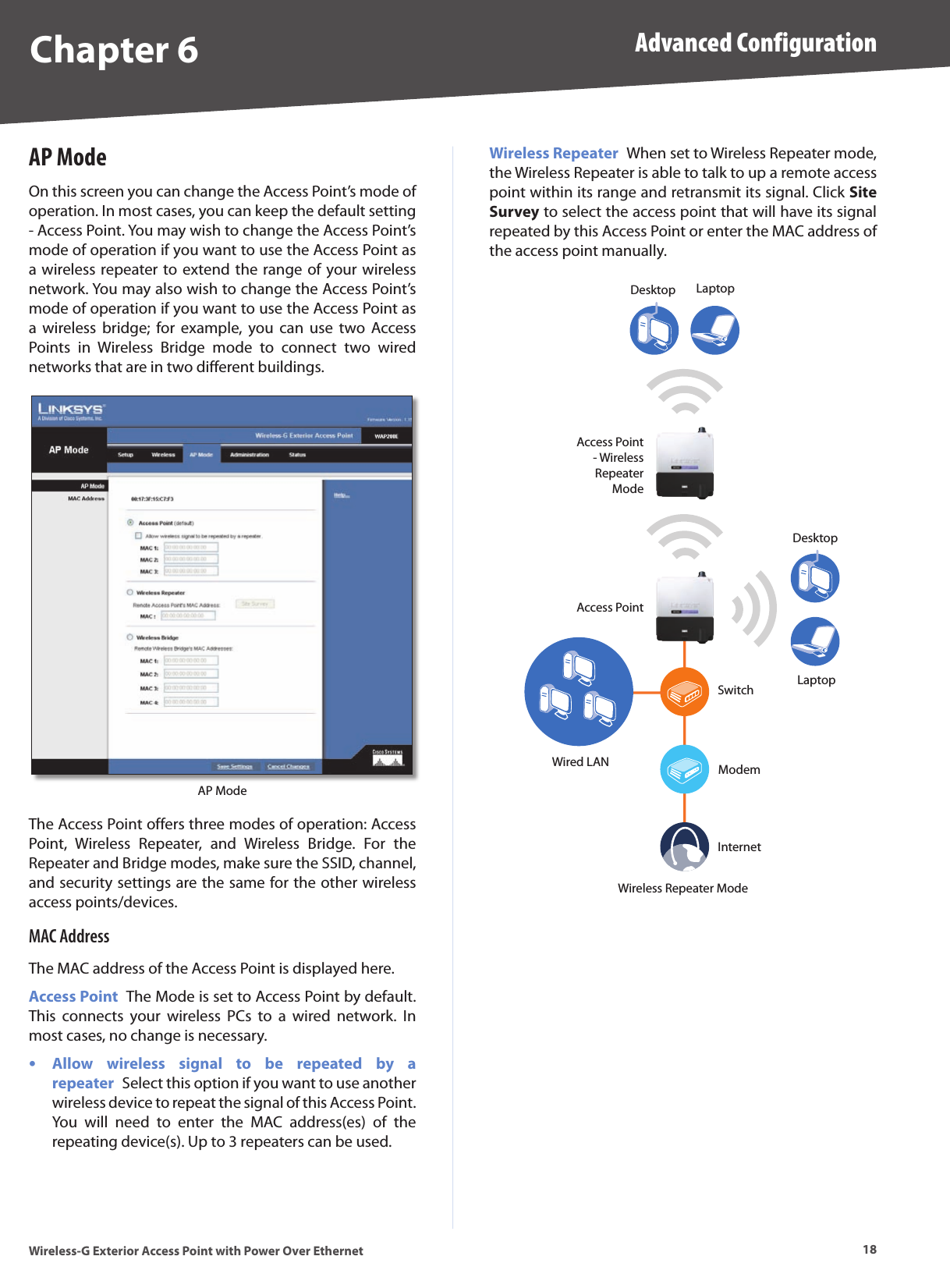Chapter 6 Advanced Configuration18Wireless-G Exterior Access Point with Power Over EthernetAP ModeOn this screen you can change the Access Point’s mode of operation. In most cases, you can keep the default setting - Access Point. You may wish to change the Access Point’s mode of operation if you want to use the Access Point as a wireless repeater to extend the range of your wireless network. You may also wish to change the Access Point’s mode of operation if you want to use the Access Point as a  wireless  bridge;  for  example,  you can  use  two Access Points  in  Wireless  Bridge  mode  to  connect  two  wired networks that are in two different buildings.AP ModeThe Access Point offers three modes of operation: Access Point,  Wireless  Repeater,  and  Wireless  Bridge.  For  the Repeater and Bridge modes, make sure the SSID, channel, and security settings are the same for the other wireless access points/devices.MAC AddressThe MAC address of the Access Point is displayed here.Access Point  The Mode is set to Access Point by default. This  connects  your  wireless  PCs  to  a  wired  network.  In most cases, no change is necessary.Allow  wireless  signal  to  be  repeated  by  a repeater  Select this option if you want to use another wireless device to repeat the signal of this Access Point. You  will  need  to  enter  the  MAC  address(es)  of  the repeating device(s). Up to 3 repeaters can be used.•Wireless Repeater  When set to Wireless Repeater mode, the Wireless Repeater is able to talk to up a remote access point within its range and retransmit its signal. Click Site Survey to select the access point that will have its signal repeated by this Access Point or enter the MAC address of the access point manually.Access Point- Wireless Repeater ModeAccess PointDesktopDesktopLaptopLaptopInternetModemSwitchWired LANWireless Repeater Mode
