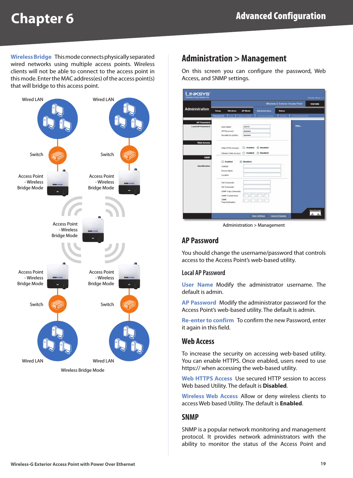Chapter 6 Advanced Configuration19Wireless-G Exterior Access Point with Power Over EthernetWireless Bridge  This mode connects physically separated wired  networks  using  multiple  access  points.  Wireless clients will not be able to connect to the access point in this mode. Enter the MAC address(es) of the access point(s) that will bridge to this access point.Switch SwitchSwitchSwitchAccess Point- Wireless Bridge ModeAccess Point- Wireless Bridge ModeAccess Point- Wireless Bridge ModeAccess Point- Wireless Bridge ModeAccess Point- Wireless Bridge ModeWired LANWired LANWired LANWired LANWireless Bridge ModeAdministration &gt; ManagementOn  this  screen  you  can  configure  the  password,  Web Access, and SNMP settings.Administration &gt; ManagementAP PasswordYou should change the username/password that controls access to the Access Point’s web-based utility.Local AP PasswordUser  Name  Modify  the  administrator  username.  The default is admin.AP Password  Modify the administrator password for the Access Point’s web-based utility. The default is admin.Re-enter to confirm  To confirm the new Password, enter it again in this field.Web AccessTo  increase  the  security  on  accessing  web-based  utility. You can enable HTTPS. Once enabled, users need to use https:// when accessing the web-based utility.Web HTTPS Access  Use secured HTTP session to access Web based Utility. The default is Disabled.Wireless Web  Access  Allow  or  deny  wireless  clients  to access Web based Utility. The default is Enabled.SNMPSNMP is a popular network monitoring and management protocol.  It  provides  network  administrators  with  the ability  to  monitor  the  status  of  the  Access  Point  and 