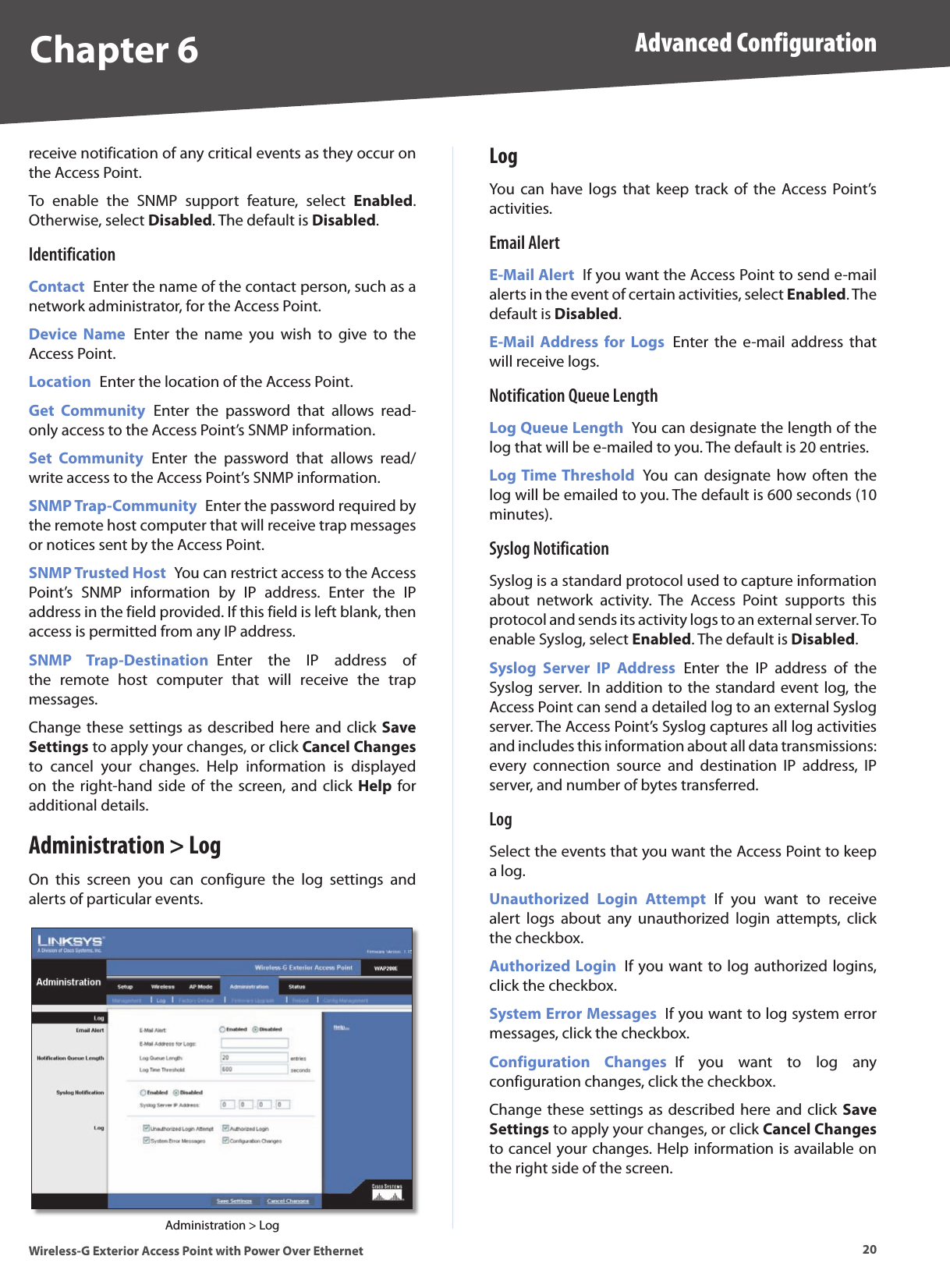 Chapter 6 Advanced Configuration20Wireless-G Exterior Access Point with Power Over Ethernetreceive notification of any critical events as they occur on the Access Point.To  enable  the  SNMP  support  feature,  select  Enabled. Otherwise, select Disabled. The default is Disabled.IdentificationContact  Enter the name of the contact person, such as a network administrator, for the Access Point.Device  Name  Enter  the  name  you  wish  to  give  to  the Access Point.Location  Enter the location of the Access Point.Get  Community  Enter  the  password  that  allows  read-only access to the Access Point’s SNMP information. Set  Community  Enter  the  password  that  allows  read/write access to the Access Point’s SNMP information. SNMP Trap-Community  Enter the password required by the remote host computer that will receive trap messages or notices sent by the Access Point.SNMP Trusted Host  You can restrict access to the Access Point’s  SNMP  information  by  IP  address.  Enter  the  IP address in the field provided. If this field is left blank, then access is permitted from any IP address.SNMP  Trap-Destination  Enter  the  IP  address  of the  remote  host  computer  that  will  receive  the  trap messages.Change these settings  as described  here and click  Save Settings to apply your changes, or click Cancel Changes to  cancel  your  changes.  Help  information  is  displayed on the  right-hand  side of  the  screen, and  click Help  for additional details.Administration &gt; LogOn  this  screen  you  can  configure  the  log  settings  and alerts of particular events.Administration &gt; LogLogYou  can  have  logs  that  keep  track  of  the  Access  Point’s activities.Email AlertE-Mail Alert  If you want the Access Point to send e-mail alerts in the event of certain activities, select Enabled. The default is Disabled.E-Mail  Address  for  Logs  Enter  the  e-mail  address  that will receive logs.Notification Queue LengthLog Queue Length  You can designate the length of the log that will be e-mailed to you. The default is 20 entries.Log Time Threshold  You  can  designate how  often  the log will be emailed to you. The default is 600 seconds (10 minutes).Syslog NotificationSyslog is a standard protocol used to capture information about  network  activity.  The  Access  Point  supports  this protocol and sends its activity logs to an external server. To enable Syslog, select Enabled. The default is Disabled.Syslog  Server  IP  Address  Enter  the  IP  address  of  the Syslog server.  In addition to the standard event log, the Access Point can send a detailed log to an external Syslog server. The Access Point’s Syslog captures all log activities and includes this information about all data transmissions: every  connection  source  and  destination  IP  address,  IP server, and number of bytes transferred.LogSelect the events that you want the Access Point to keep a log. Unauthorized  Login  Attempt  If  you  want  to  receive alert  logs  about  any  unauthorized  login  attempts,  click the checkbox.Authorized Login  If you want to log authorized logins, click the checkbox.System Error Messages  If you want to log system error messages, click the checkbox.Configuration  Changes  If  you  want  to  log  any configuration changes, click the checkbox.Change these settings  as described  here and click  Save Settings to apply your changes, or click Cancel Changes to cancel your changes. Help information is available on the right side of the screen.