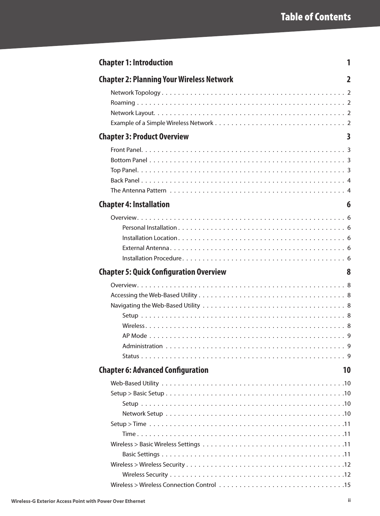 iiTable of ContentsWireless-G Exterior Access Point with Power Over EthernetChapter 1: Introduction  1Chapter 2: Planning Your Wireless Network  2Network Topology .  .  .  .  .  .  .  .  .  .  .  .  .  .  .  .  .  .  .  .  .  .  .  .  .  .  .  .  .  .  .  .  .  .  .  .  .  .  .  .  .  .  .  .  .  2Roaming .  .  .  .  .  .  .  .  .  .  .  .  .  .  .  .  .  .  .  .  .  .  .  .  .  .  .  .  .  .  .  .  .  .  .  .  .  .  .  .  .  .  .  .  .  .  .  .  .  .  .  2Network Layout.  .  .  .  .  .  .  .  .  .  .  .  .  .  .  .  .  .  .  .  .  .  .  .  .  .  .  .  .  .  .  .  .  .  .  .  .  .  .  .  .  .  .  .  .  .  .  2Example of a Simple Wireless Network .  .  .  .  .  .  .  .  .  .  .  .  .  .  .  .  .  .  .  .  .  .  .  .  .  .  .  .  .  .  .  .  2Chapter 3: Product Overview  3Front Panel.  .  .  .  .  .  .  .  .  .  .  .  .  .  .  .  .  .  .  .  .  .  .  .  .  .  .  .  .  .  .  .  .  .  .  .  .  .  .  .  .  .  .  .  .  .  .  .  .  .  3Bottom Panel  .  .  .  .  .  .  .  .  .  .  .  .  .  .  .  .  .  .  .  .  .  .  .  .  .  .  .  .  .  .  .  .  .  .  .  .  .  .  .  .  .  .  .  .  .  .  .  .  3Top Panel.  .  .  .  .  .  .  .  .  .  .  .  .  .  .  .  .  .  .  .  .  .  .  .  .  .  .  .  .  .  .  .  .  .  .  .  .  .  .  .  .  .  .  .  .  .  .  .  .  .  .  3Back Panel .  .  .  .  .  .  .  .  .  .  .  .  .  .  .  .  .  .  .  .  .  .  .  .  .  .  .  .  .  .  .  .  .  .  .  .  .  .  .  .  .  .  .  .  .  .  .  .  .  .  4The Antenna Pattern  .  .  .  .  .  .  .  .  .  .  .  .  .  .  .  .  .  .  .  .  .  .  .  .  .  .  .  .  .  .  .  .  .  .  .  .  .  .  .  .  .  .  .  4Chapter 4: Installation   6Overview.  .  .  .  .  .  .  .  .  .  .  .  .  .  .  .  .  .  .  .  .  .  .  .  .  .  .  .  .  .  .  .  .  .  .  .  .  .  .  .  .  .  .  .  .  .  .  .  .  .  .  6Personal Installation .  .  .  .  .  .  .  .  .  .  .  .  .  .  .  .  .  .  .  .  .  .  .  .  .  .  .  .  .  .  .  .  .  .  .  .  .  .  .  .  .  6Installation Location .  .  .  .  .  .  .  .  .  .  .  .  .  .  .  .  .  .  .  .  .  .  .  .  .  .  .  .  .  .  .  .  .  .  .  .  .  .  .  .  .  6External Antenna .  .  .  .  .  .  .  .  .  .  .  .  .  .  .  .  .  .  .  .  .  .  .  .  .  .  .  .  .  .  .  .  .  .  .  .  .  .  .  .  .  .  .   6Installation Procedure.  .  .  .  .  .  .  .  .  .  .  .  .  .  .  .  .  .  .  .  .  .  .  .  .  .  .  .  .  .  .  .  .  .  .  .  .  .  .  .   6Chapter 5: Quick Conguration Overview  8Overview.  .  .  .  .  .  .  .  .  .  .  .  .  .  .  .  .  .  .  .  .  .  .  .  .  .  .  .  .  .  .  .  .  .  .  .  .  .  .  .  .  .  .  .  .  .  .  .  .  .  .  8Accessing the Web-Based Utility .  .  .  .  .  .  .  .  .  .  .  .  .  .  .  .  .  .  .  .  .  .  .  .  .  .  .  .  .  .  .  .  .  .  .  .  8Navigating the Web-Based Utility  .  .  .  .  .  .  .  .  .  .  .  .  .  .  .  .  .  .  .  .  .  .  .  .  .  .  .  .  .  .  .  .  .  .  .  8Setup  .  .  .  .  .  .  .  .  .  .  .  .  .  .  .  .  .  .  .  .  .  .  .  .  .  .  .  .  .  .  .  .  .  .  .  .  .  .  .  .  .  .  .  .  .  .  .  .  .  .  8Wireless .  .  .  .  .  .  .  .  .  .  .  .  .  .  .  .  .  .  .  .  .  .  .  .  .  .  .  .  .  .  .  .  .  .  .  .  .  .  .  .  .  .  .  .  .  .  .  .  .   8AP Mode  .  .  .  .  .  .  .  .  .  .  .  .  .  .  .  .  .  .  .  .  .  .  .  .  .  .  .  .  .  .  .  .  .  .  .  .  .  .  .  .  .  .  .  .  .  .  .  .  9Administration  .  .  .  .  .  .  .  .  .  .  .  .  .  .  .  .  .  .  .  .  .  .  .  .  .  .  .  .  .  .  .  .  .  .  .  .  .  .  .  .  .  .  .  .  9Status .  .  .  .  .  .  .  .  .  .  .  .  .  .  .  .  .  .  .  .  .  .  .  .  .  .  .  .  .  .  .  .  .  .  .  .  .  .  .  .  .  .  .  .  .  .  .  .  .  .  9Chapter 6: Advanced Conguration  10Web-Based Utility  .  .  .  .  .  .  .  .  .  .  .  .  .  .  .  .  .  .  .  .  .  .  .  .  .  .  .  .  .  .  .  .  .  .  .  .  .  .  .  .  .  .  .  .  .10Setup &gt; Basic Setup .  .  .  .  .  .  .  .  .  .  .  .  .  .  .  .  .  .  .  .  .  .  .  .  .  .  .  .  .  .  .  .  .  .  .  .  .  .  .  .  .  .  .  .10Setup  .  .  .  .  .  .  .  .  .  .  .  .  .  .  .  .  .  .  .  .  .  .  .  .  .  .  .  .  .  .  .  .  .  .  .  .  .  .  .  .  .  .  .  .  .  .  .  .  .  .10Network Setup  .  .  .  .  .  .  .  .  .  .  .  .  .  .  .  .  .  .  .  .  .  .  .  .  .  .  .  .  .  .  .  .  .  .  .  .  .  .  .  .  .  .  .  .10Setup &gt; Time  .  .  .  .  .  .  .  .  .  .  .  .  .  .  .  .  .  .  .  .  .  .  .  .  .  .  .  .  .  .  .  .  .  .  .  .  .  .  .  .  .  .  .  .  .  .  .  .11Time .  .  .  .  .  .  .  .  .  .  .  .  .  .  .  .  .  .  .  .  .  .  .  .  .  .  .  .  .  .  .  .  .  .  .  .  .  .  .  .  .  .  .  .  .  .  .  .  .  .  .11Wireless &gt; Basic Wireless Settings  .  .  .  .  .  .  .  .  .  .  .  .  .  .  .  .  .  .  .  .  .  .  .  .  .  .  .  .  .  .  .  .  .  .  .11Basic Settings  .  .  .  .  .  .  .  .  .  .  .  .  .  .  .  .  .  .  .  .  .  .  .  .  .  .  .  .  .  .  .  .  .  .  .  .  .  .  .  .  .  .  .  .  .11Wireless &gt; Wireless Security .  .  .  .  .  .  .  .  .  .  .  .  .  .  .  .  .  .  .  .  .  .  .  .  .  .  .  .  .  .  .  .  .  .  .  .  .  .  .12Wireless Security .  .  .  .  .  .  .  .  .  .  .  .  .  .  .  .  .  .  .  .  .  .  .  .  .  .  .  .  .  .  .  .  .  .  .  .  .  .  .  .  .  .  .12Wireless &gt; Wireless Connection Control  .  .  .  .  .  .  .  .  .  .  .  .  .  .  .  .  .  .  .  .  .  .  .  .  .  .  .  .  .  .  .15