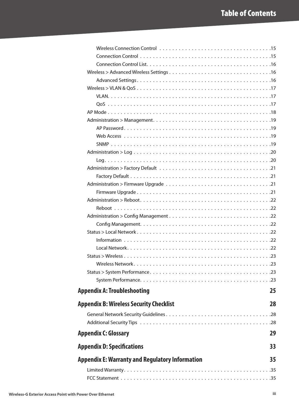 iiiTable of ContentsWireless-G Exterior Access Point with Power Over EthernetWireless Connection Control   .  .  .  .  .  .  .  .  .  .  .  .  .  .  .  .  .  .  .  .  .  .  .  .  .  .  .  .  .  .  .  .  .  .  .15Connection Control  .  .  .  .  .  .  .  .  .  .  .  .  .  .  .  .  .  .  .  .  .  .  .  .  .  .  .  .  .  .  .  .  .  .  .  .  .  .  .  .  .15Connection Control List.  .  .  .  .  .  .  .  .  .  .  .  .  .  .  .  .  .  .  .  .  .  .  .  .  .  .  .  .  .  .  .  .  .  .  .  .  .  .16Wireless &gt; Advanced Wireless Settings .  .  .  .  .  .  .  .  .  .  .  .  .  .  .  .  .  .  .  .  .  .  .  .  .  .  .  .  .  .  .  .16Advanced Settings .  .  .  .  .  .  .  .  .  .  .  .  .  .  .  .  .  .  .  .  .  .  .  .  .  .  .  .  .  .  .  .  .  .  .  .  .  .  .  .  .  .16Wireless &gt; VLAN &amp; QoS .  .  .  .  .  .  .  .  .  .  .  .  .  .  .  .  .  .  .  .  .  .  .  .  .  .  .  .  .  .  .  .  .  .  .  .  .  .  .  .  .  .17VLAN.  .  .  .  .  .  .  .  .  .  .  .  .  .  .  .  .  .  .  .  .  .  .  .  .  .  .  .  .  .  .  .  .  .  .  .  .  .  .  .  .  .  .  .  .  .  .  .  .  .  .17QoS   .  .  .  .  .  .  .  .  .  .  .  .  .  .  .  .  .  .  .  .  .  .  .  .  .  .  .  .  .  .  .  .  .  .  .  .  .  .  .  .  .  .  .  .  .  .  .  .  .  .  .17AP Mode .  .  .  .  .  .  .  .  .  .  .  .  .  .  .  .  .  .  .  .  .  .  .  .  .  .  .  .  .  .  .  .  .  .  .  .  .  .  .  .  .  .  .  .  .  .  .  .  .  .  .18Administration &gt; Management.  .  .  .  .  .  .  .  .  .  .  .  .  .  .  .  .  .  .  .  .  .  .  .  .  .  .  .  .  .  .  .  .  .  .  .  .19AP Password .  .  .  .  .  .  .  .  .  .  .  .  .  .  .  .  .  .  .  .  .  .  .  .  .  .  .  .  .  .  .  .  .  .  .  .  .  .  .  .  .  .  .  .  .  .19Web Access  .  .  .  .  .  .  .  .  .  .  .  .  .  .  .  .  .  .  .  .  .  .  .  .  .  .  .  .  .  .  .  .  .  .  .  .  .  .  .  .  .  .  .  .  .  .19SNMP  .  .  .  .  .  .  .  .  .  .  .  .  .  .  .  .  .  .  .  .  .  .  .  .  .  .  .  .  .  .  .  .  .  .  .  .  .  .  .  .  .  .  .  .  .  .  .  .  .  .19Administration &gt; Log .  .  .  .  .  .  .  .  .  .  .  .  .  .  .  .  .  .  .  .  .  .  .  .  .  .  .  .  .  .  .  .  .  .  .  .  .  .  .  .  .  .  .20Log.  .  .  .  .  .  .  .  .  .  .  .  .  .  .  .  .  .  .  .  .  .  .  .  .  .  .  .  .  .  .  .  .  .  .  .  .  .  .  .  .  .  .  .  .  .  .  .  .  .  .  .20Administration &gt; Factory Default   .  .  .  .  .  .  .  .  .  .  .  .  .  .  .  .  .  .  .  .  .  .  .  .  .  .  .  .  .  .  .  .  .  .  .21Factory Default .  .  .  .  .  .  .  .  .  .  .  .  .  .  .  .  .  .  .  .  .  .  .  .  .  .  .  .  .  .  .  .  .  .  .  .  .  .  .  .  .  .  .  .21Administration &gt; Firmware Upgrade  .  .  .  .  .  .  .  .  .  .  .  .  .  .  .  .  .  .  .  .  .  .  .  .  .  .  .  .  .  .  .  .  .21Firmware Upgrade .  .  .  .  .  .  .  .  .  .  .  .  .  .  .  .  .  .  .  .  .  .  .  .  .  .  .  .  .  .  .  .  .  .  .  .  .  .  .  .  .  .21Administration &gt; Reboot.  .  .  .  .  .  .  .  .  .  .  .  .  .  .  .  .  .  .  .  .  .  .  .  .  .  .  .  .  .  .  .  .  .  .  .  .  .  .  .  .22Reboot  .  .  .  .  .  .  .  .  .  .  .  .  .  .  .  .  .  .  .  .  .  .  .  .  .  .  .  .  .  .  .  .  .  .  .  .  .  .  .  .  .  .  .  .  .  .  .  .  .22Administration &gt; Conﬁg Management .  .  .  .  .  .  .  .  .  .  .  .  .  .  .  .  .  .  .  .  .  .  .  .  .  .  .  .  .  .  .  .22Conﬁg Management.  .  .  .  .  .  .  .  .  .  .  .  .  .  .  .  .  .  .  .  .  .  .  .  .  .  .  .  .  .  .  .  .  .  .  .  .  .  .  .  .22Status &gt; Local Network .  .  .  .  .  .  .  .  .  .  .  .  .  .  .  .  .  .  .  .  .  .  .  .  .  .  .  .  .  .  .  .  .  .  .  .  .  .  .  .  .  .22Information  .  .  .  .  .  .  .  .  .  .  .  .  .  .  .  .  .  .  .  .  .  .  .  .  .  .  .  .  .  .  .  .  .  .  .  .  .  .  .  .  .  .  .  .  .  .22Local Network.  .  .  .  .  .  .  .  .  .  .  .  .  .  .  .  .  .  .  .  .  .  .  .  .  .  .  .  .  .  .  .  .  .  .  .  .  .  .  .  .  .  .  .  .22Status &gt; Wireless .  .  .  .  .  .  .  .  .  .  .  .  .  .  .  .  .  .  .  .  .  .  .  .  .  .  .  .  .  .  .  .  .  .  .  .  .  .  .  .  .  .  .  .  .  .23Wireless Network .  .  .  .  .  .  .  .  .  .  .  .  .  .  .  .  .  .  .  .  .  .  .  .  .  .  .  .  .  .  .  .  .  .  .  .  .  .  .  .  .  .  .23Status &gt; System Performance .  .  .  .  .  .  .  .  .  .  .  .  .  .  .  .  .  .  .  .  .  .  .  .  .  .  .  .  .  .  .  .  .  .  .  .  .  .23System Performance.  .  .  .  .  .  .  .  .  .  .  .  .  .  .  .  .  .  .  .  .  .  .  .  .  .  .  .  .  .  .  .  .  .  .  .  .  .  .  .  .23Appendix A: Troubleshooting  25Appendix B: Wireless Security Checklist  28General Network Security Guidelines .  .  .  .  .  .  .  .  .  .  .  .  .  .  .  .  .  .  .  .  .  .  .  .  .  .  .  .  .  .  .  .  .28Additional Security Tips   .  .  .  .  .  .  .  .  .  .  .  .  .  .  .  .  .  .  .  .  .  .  .  .  .  .  .  .  .  .  .  .  .  .  .  .  .  .  .  .  .28Appendix C: Glossary  29Appendix D: Specications  33Appendix E: Warranty and Regulatory Information  35Limited Warranty.  .  .  .  .  .  .  .  .  .  .  .  .  .  .  .  .  .  .  .  .  .  .  .  .  .  .  .  .  .  .  .  .  .  .  .  .  .  .  .  .  .  .  .  .  .35FCC Statement  .  .  .  .  .  .  .  .  .  .  .  .  .  .  .  .  .  .  .  .  .  .  .  .  .  .  .  .  .  .  .  .  .  .  .  .  .  .  .  .  .  .  .  .  .  .  .35