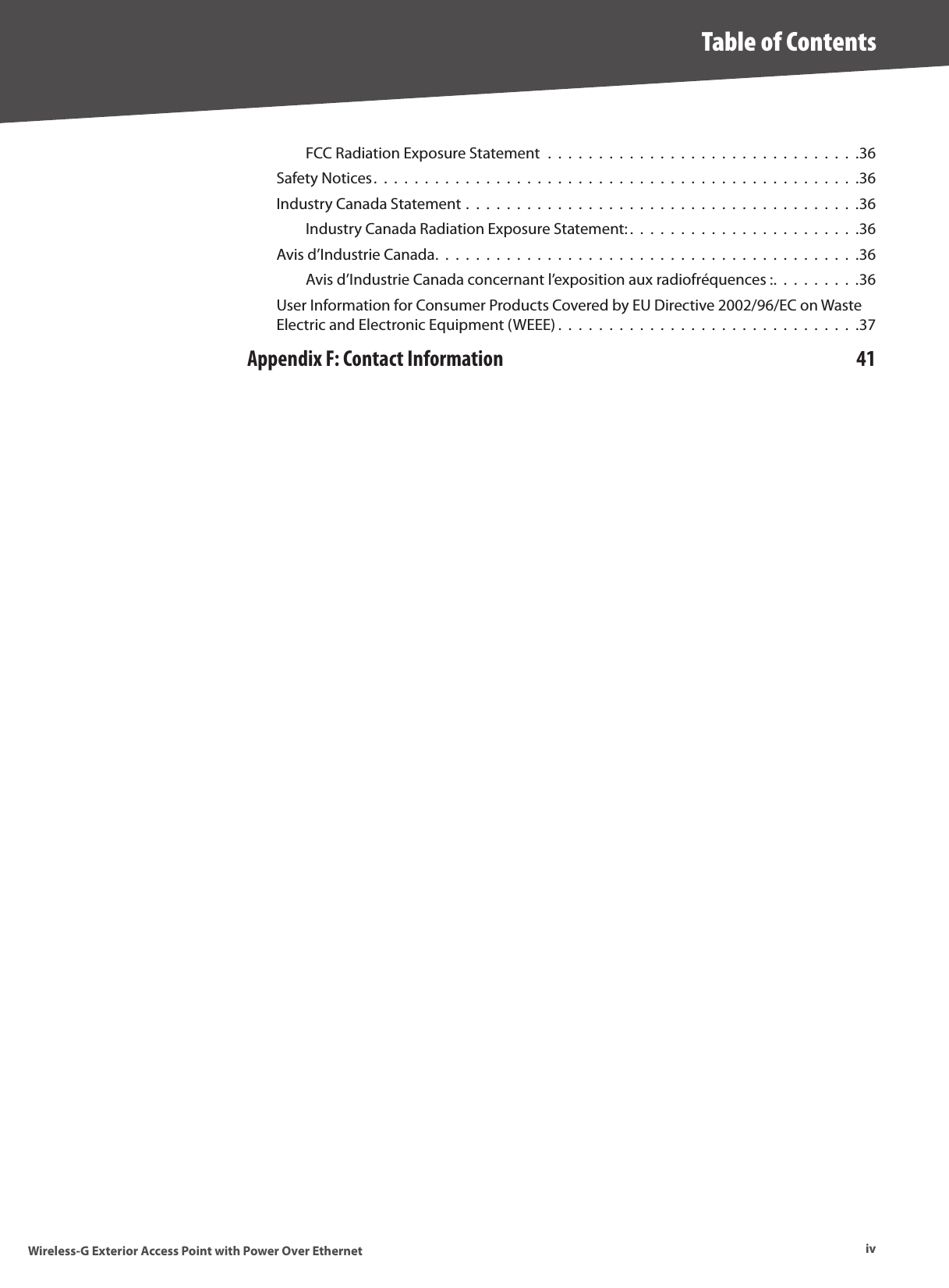 ivTable of ContentsWireless-G Exterior Access Point with Power Over EthernetFCC Radiation Exposure Statement  .  .  .  .  .  .  .  .  .  .  .  .  .  .  .  .  .  .  .  .  .  .  .  .  .  .  .  .  .  .  .36Safety Notices.  .  .  .  .  .  .  .  .  .  .  .  .  .  .  .  .  .  .  .  .  .  .  .  .  .  .  .  .  .  .  .  .  .  .  .  .  .  .  .  .  .  .  .  .  .  .  .36Industry Canada Statement .  .  .  .  .  .  .  .  .  .  .  .  .  .  .  .  .  .  .  .  .  .  .  .  .  .  .  .  .  .  .  .  .  .  .  .  .  .  .36Industry Canada Radiation Exposure Statement: .  .  .  .  .  .  .  .  .  .  .  .  .  .  .  .  .  .  .  .  .  .  .36Avis d’Industrie Canada.  .  .  .  .  .  .  .  .  .  .  .  .  .  .  .  .  .  .  .  .  .  .  .  .  .  .  .  .  .  .  .  .  .  .  .  .  .  .  .  .  .36Avis d’Industrie Canada concernant l’exposition aux radiofréquences :.  .  .  .  .  .  .  .  .36User Information for Consumer Products Covered by EU Directive 2002/96/EC on Waste Electric and Electronic Equipment (WEEE) .  .  .  .  .  .  .  .  .  .  .  .  .  .  .  .  .  .  .  .  .  .  .  .  .  .  .  .  .  .37Appendix F: Contact Information  41