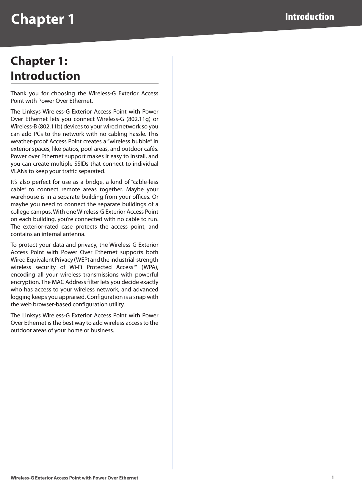 1IntroductionWireless-G Exterior Access Point with Power Over EthernetChapter 1Chapter 1:  IntroductionThank  you  for  choosing  the  Wireless-G  Exterior  Access Point with Power Over Ethernet. The Linksys Wireless-G Exterior Access Point with Power Over  Ethernet  lets  you  connect  Wireless-G  (802.11g)  or Wireless-B (802.11b) devices to your wired network so you can add PCs to the network with no cabling hassle. This weather-proof Access Point creates a “wireless bubble” in exterior spaces, like patios, pool areas, and outdoor cafés. Power over Ethernet support makes it easy to install, and you can create multiple SSIDs that connect to individual VLANs to keep your traffic separated.It’s also  perfect for use as a  bridge, a kind  of “cable-less cable”  to  connect  remote  areas  together.  Maybe  your warehouse is in a separate building from your offices. Or maybe you need to connect the separate buildings of a college campus. With one Wireless-G Exterior Access Point on each building, you’re connected with no cable to run. The  exterior-rated  case  protects  the  access  point,  and contains an internal antenna.To protect your data and privacy, the Wireless-G Exterior Access  Point  with  Power  Over  Ethernet  supports  both Wired Equivalent Privacy (WEP) and the industrial-strength wireless  security  of  Wi-Fi  Protected  Access™  (WPA), encoding  all  your  wireless  transmissions  with  powerful encryption. The MAC Address filter lets you decide exactly who has access to your wireless network, and advanced logging keeps you appraised. Configuration is a snap with the web browser-based configuration utility. The Linksys Wireless-G Exterior Access Point with Power Over Ethernet is the best way to add wireless access to the outdoor areas of your home or business.